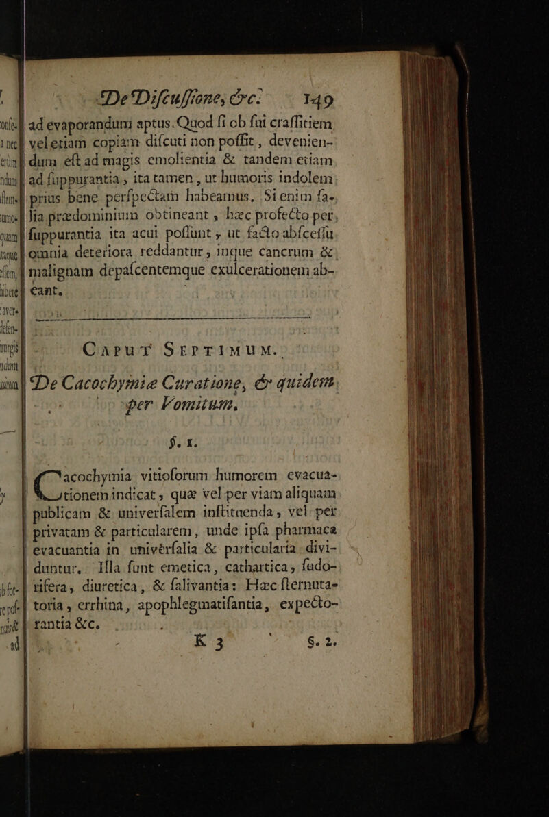 í wie ad evaporanduni aptus. Quod fi ob fui craffitiem in| veleriam copi2m diícuti non poffit , devenien- vul dum eft ad magis emolientia &amp; tandem eiiam im] prius. bene perfpectam habeamus, Sienim fa- Qum | fuppurantia ita acuit poffunt , ut facto abícefiu | * : íi | malignam depaícentemque exulcerationem ab- ig] €ant. | ace] iere | uip - CaprurT SEPTIMUM. 1m | po oor Fomiuum, $. x. | pm vittoforum humorem evacua- | tionemindicat , qua vel per viam aliquam | publicam &amp; univerfalem inftitaenda , vel: per | privatam &amp; particularem, unde ipfa pharmaca | evacuantia in univérfalia &amp; particularia | divi- | duntur. Illa funt emetica , cathartica, fado- jf-| rifera, diuretica, &amp; falivantia: Hac fternuta- wd toria , errhina, apophlegmatifantia, expecto- qt | rantia &amp;c. HT | T EN K 3 8.2. c-—