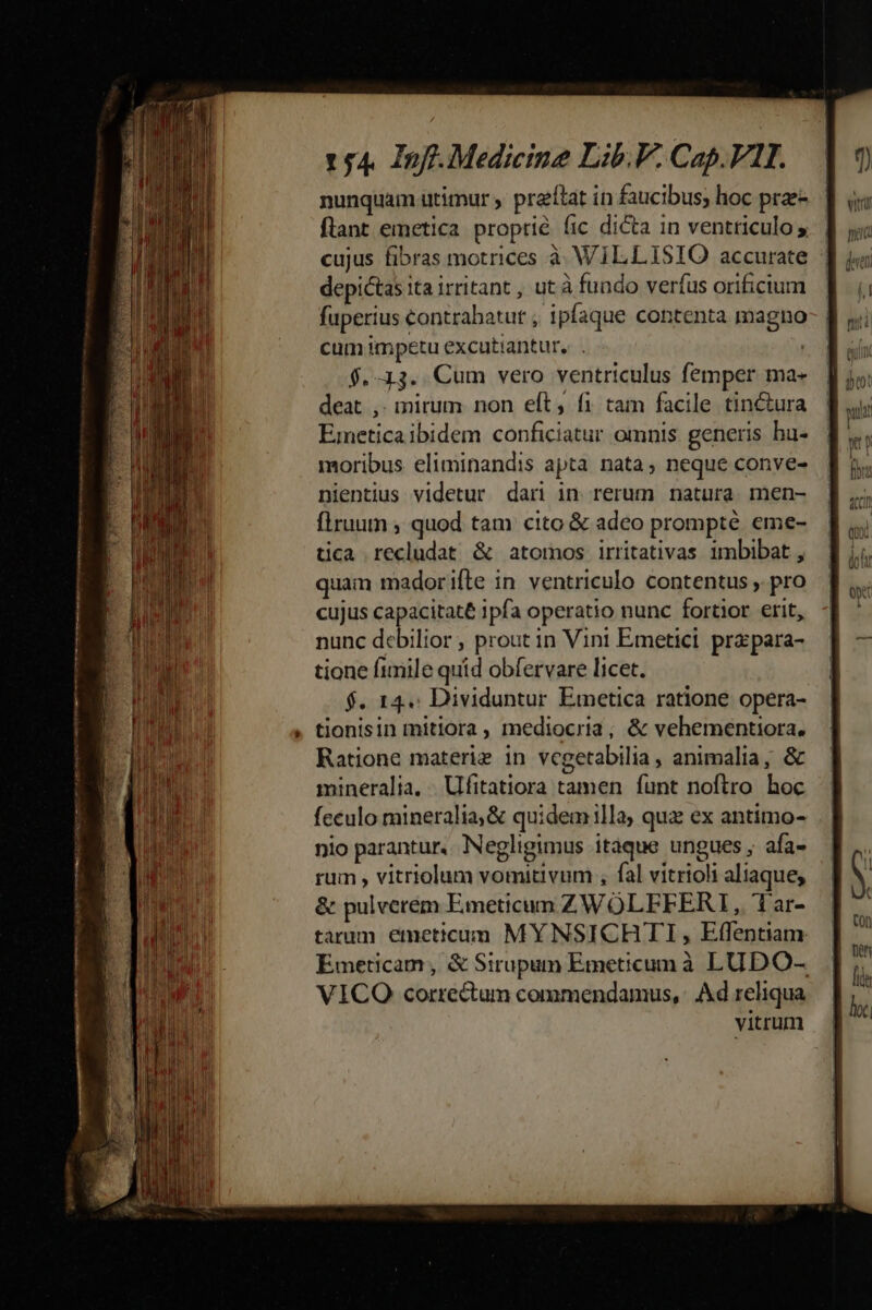 nunquam utimur praítat in faucibus; hoc prae- flant emetica proprie (ic dicta in ventriculo 5 cujus fibras motrices à WILLISIO accurate | depictas ita irritant , ut à fundo verfus orificium fuperius contrahatut , ipfaque contenta magno cum impetu excutiantur, . | $. 13. Cum vero ventriculus femper ma- deat ,. mirum non eft, fi tam facile tinctura Einetica ibidem conficiatur omnis generis ha- moribus eliminandis apta nata, neque conve- nientius videtur dari in rerum natura. men- flruumn ; quod tam cito &amp; adeo prompte eme- tica recludat &amp; atomos irritativas 1mbibat , quam mador ifte in ventriculo contentus , pro cujus capacitate ipfa operatio nunc fortior erit, nunc debilior , prout in Vini Emetici. prz para- tione fimile quid obíervare licet. $. 14. Dividuntur Emetica ratione opera- tionisin mitiora , mediocria; &amp; vehementiora. Ratione materiz in vegetabDilia , animalia, &amp; mineralia. Ufitatiora tamen funt noftro hoc feculo mineralia,&amp; quidemilla; quz ex antimo- nio parantur. Negligimus itaque ungues, afa- rum , vitriolum vomitivum , fal vitrioli aliaque, &amp; pulverem Emeticum ZWOLFFERI, 1ar- tarum emeticum MYNSICHTI, Effentiam Emeticam, &amp; Sirupum Emeticumà LUDO- VICO correctum commendamus, | Ad reliqua vitrum