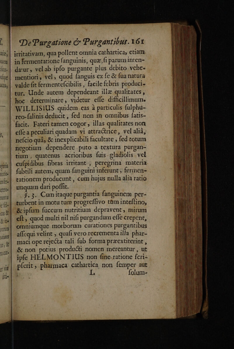 || irritativam, qua pollent omnia cathartica, etiam |! in fermentatione fanguinis, quz fi parum inten- | daur, velab ipfo purgante plus debito vehe- | mentiori, vel, quod fanguis ex fe &amp; fua natura valde fit fermentefcibilis , faeile febris produci- tur, Unde autem dependeant illz qualitates , | hoc determinare, videtur effe difücillimum. | WILLISIUS quidem. eas à particulis fulphu- reo-falinis deducit, fed non in omnibus fatis- facit. Fateri tamen cogor , illas qualitates non | eflea peculiari quadam vi attracrice, velalià, j i nefcio quà &amp; inexplicabili facultate ; fed totum | negotium dependere puto a textura purgan- | tium , quatenus acrioribus fuis-gladiolis vel ss| cufpidibus fibras irritant , peregrina materia j;x| fubtili autem, quam fanguini inferunt ; ferinen- sl |. tationem producunt , cam hujus nulla alia ratio sm.| unquam dari poffit. | ^. 3. Cumitaque purgantia fanguinem per- ii. | turbent in motu tum progreffivo t&amp;m inteftino, m. &amp; ipfum füccum nutritium depravent, mirum vg | elt. quod multi nil nifi purgandum effe crepent, omniumque morborum curationes purgantibus tation affcqui velint . quafi vero recrementa illa phar- uw | maci ope rejecta rali fub forma prxextiterint , &amp; non potius producti nomen mereantur , ut | yate | á | ipe HELMONTIUS non (ine-ratione fcri- «iit | pferit , pharmaca cathartica non femper aut L folum- (tti | Exe m iac ue e — M EL