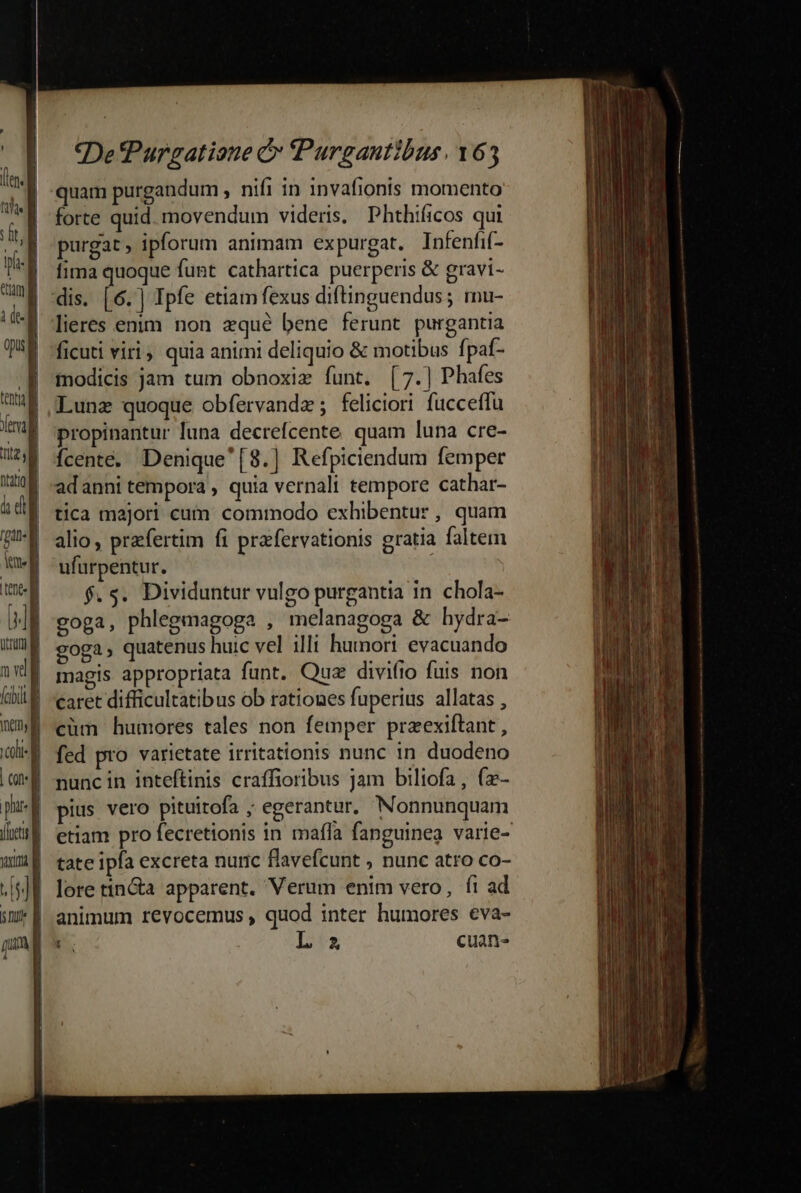 tum id que RI (uf TUA i T à di | gud i | tent | D uma Ji vd | (chil nmyl T | | c phat | iie vm a 2 | sm f | I l | | *DePurgatiane &amp; Purgautibus. 163 quam purgandum , nifi in 1nvafionis momento forte quid. movendum videris. Phthificos qui purgat ; ipforum animam expurgat. Infenfif- fima quoque funt cathartica puerperis &amp; gravi- dis. [6.] Ipfe etiam fexus diftinguendus; mu- lieres enim. non zqué bene ferunt purgantia ficuti viri quia animi deliquio &amp; motibus fpaf- modicis jam tum obnoxiz funt, [7.) Phafes Lunz quoque obfervandz; feliciori fucceffu propinantur luna decrefcente quam luna cre- fÍcente. Denique'[8.] Refpiciendum femper adanni tempora , quia vernali tempore cathar- tica majori cum commodo exhibentur, quam alio, praefertim fi prafervationis gratia faltem ufurpentur. f. s. Dividuntur vulgo purgantia in chola- coga, phlegmagoga , melanagoga &amp; hydra- goga, quatenus huic vel illi humori evacuando magis appropriata funt. Quz divifio fuis non caret difficultatibus ob rationes fuperius allatas , cüm humores tales non femper przexiftant, fed pro varietate irritationis nunc in duodeno nunc in inteftinis craffioribus jam biliofa, (z- pius vero pituitofa ; egerantur, Nonnunquam etiam pro fecretionis in mafíla fanguinea varie- tate ipfa excreta nuric flavefcunt , nunc atro co- lore tin&amp;a apparent. Verum enim vero, fi ad animum revocemus , quod inter humores eva- L' cuan-