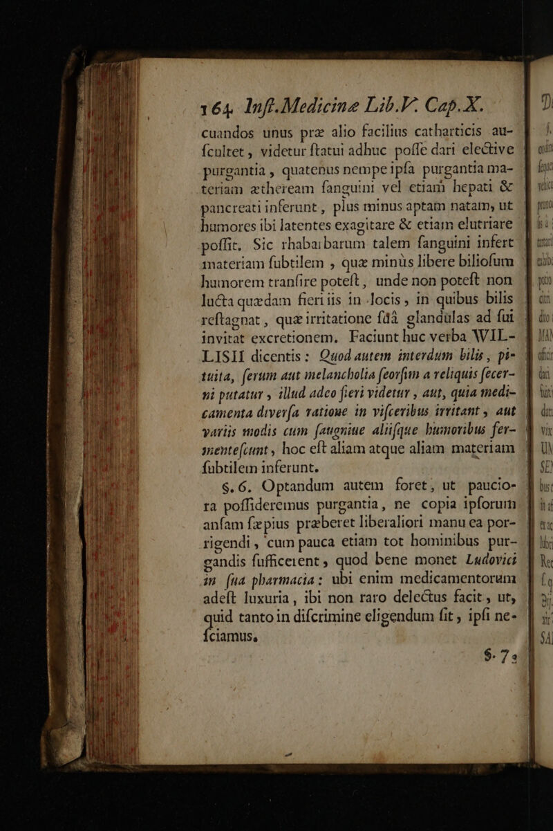 cuandos unus prz alio facilius catharticis .au- Ícultet videtur ftatuit adhuc. poffe dart elective | purgantia , quatenus nempe ipfa purgantia ma- teriam atheream fanguini vel etiam hepati &amp; pancreati inferunt, plus minus aptam natam ut humores ibi latentes exagitare &amp; etiam elutriare poffit. Sic rhabaibarum talem fanguini infert materiam fübtilem , que minus libere biliofum humorem tranfire poteft ,, unde non poteft. non lucta quedam fieri iis in .locis ; in quibus bilis reftagnat , quz irritatione fdà. glandülas ad fui invitat excretionem. Faciunt huc verba WIL- LISII dicentis: Quod autem interdum bilis , pi- | tuita, ferum aut inelancbolia feovfun a veliquis fecev-.— vi putatur y illud adeo fieri videt , aut, quia medi- camenta divería vatioue in vi(ceribus irritant , aut — variis odis cum fatigniue. aliifque bumovibus fer- | snente[ctnt , hoc eft aliam atque aliam. materiam fubtilem inferunt. 6 $.6. Optandum autem foret, ut paucio- ra poffideremus purgantia, ne copia ipforurm anfam fzpius praeberet liberaliori manu ea por- | rigendi , cum pauca etiam tot hominibus pur- | gandis fufficerent quod bene monet Ladevici | in (ua pharmacia: ubi enim medicamentorum adeft luxuria, ibi non raro delectus facit, ut, quid tanto in difcrimine eligendum fit ; ipfi ne- Íciamus, $. 74
