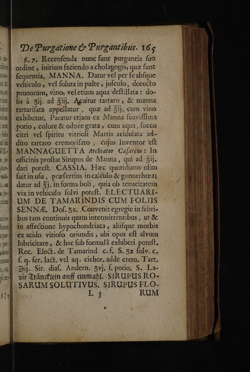 , uf 76.2. Recenfenda. nunc funt. purgantia fuo ive | ordine , initium faciendo a cholagogis, quz funt uM fequenti, MANNA. Datur vel per feabfque uk. vehiculo , vel foluta in pulte ; jufculo, decocto itf prunorum, vino, veletiam aqua'deftillata: do- metÉ fis à sij ad $uj. Aguitur tartaro ; &amp; manna Wut tartarifata appellatur, quz ad 3ij. cum vino dmi exhibetur. Paratur etiam ex Manna fuaviffima 1f potio , colore &amp; odore grata, cum aqua, fucco blsÉ citri vel fpiritu. vitrioclt. Martis acidulata: ad- df dito tartaro cremorifato , cujus Inventor eft WE. MANNAGUET TA. Arcbieter | Ce[arcus: In Il officinis proftat Sirupus de Manna, qui ad. 5j. lu-A dari poteft. CASSIA. Hec quotidiano olim Wi-E fuitinufu, praefertim incaiculo &amp; gonorrhcea; ;Mj datur ad 57. 1n forma boli, quia ob tenacitatem iil vixin vehiculo folvi poteft. ELECTUARI- ang UM DE TAMARINDIS CUM FOLIIS | SENNAE. Dof. 5x. Convenit egregie in febri- «E bus tam continuis quam intermittentibus , ut &amp; imf in affe&amp;ione hypochondriaca, aliifque morbis 1p | ex acido vitiofo oriundis , ubt opus eft alvum pit | lubricitare, &amp; hac fub formulà exhiberi poteft. dmi Rec. Ele&amp;.de Tamarind. c.f. S. zx folv. c. ; | wmg f.q. fer. lac. vel aq. cichor. adde crem. Tart. nM Dij. Sir. dia. Andern. 5vj. f. potio. S. La- jmd xir Sráncf(ein auff cinmabI. SIRUPUS RO- | SARUM SOLUTIVUS. SIRUPUS FLO- JE | L 5 RUM | 2