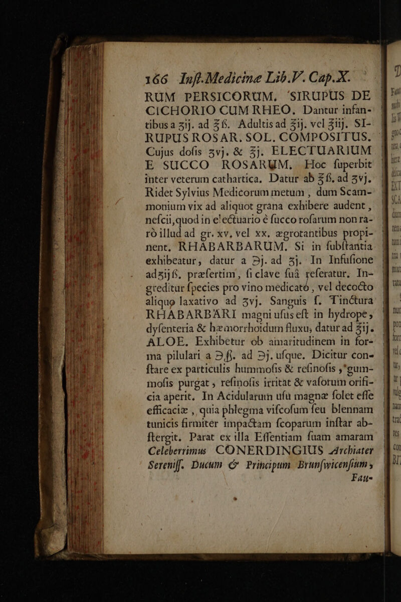 RUM PERSICORUM. 'SIRUPUS DE CICHORIO CUM RHEO. Dantur infan- tibusa 3ij. ad Z6. Adultisad Zij. vcl 3iij. SI- RUPUS ROSAR. SOL. COMPOSITUS. Cujus dofis 5vj. &amp; 5j. ELECTUARIUM E SUCCO ROSARUM. Hoc fuperbit inter veterum cathartica, Datur ab $1. ad 5v]. Ridet Sylvius Medicorum metum , dum Scam- monium vix ad aliquot grana exhibere audent , nefcii,quod in e'ectuario é fucco rofarum non ra- roillud ad gr. xv, vel xx. egrotantibus propi- nen RHABARBARUM. Si in fubftantia exhibeatur, datur a Dj.ad 5j. In Infufione adsijf. praefertim, fi clave fuà referatur. In- greditur fpecies pro vino medicató , vel decocto | aliquo laxativo ad 5v]. Sanguis f. Tinctura | RHABARBARI magni ufus eft in hydrope ; dyfenteria &amp; hzaorrhordum fluxu; datur ad 51]. ALOE,. Exhibetur ob ainaritudinem in for- ma pilulart a 2,fi. ad 5j. ufque. Dicitur con- ftare ex particulis hummofis &amp; refinofis ,*guim- mofis purgat ; refinofis irritat &amp; vaforum orifi- cia aperit, In Acidularum ufü magna folet effe efficaci , quia phlegma vifcofum feu blennam tunicis firmiter 1mpa&amp;tam fcoparum inftar ab- ftergit. Parat ex illa Effentiam fuam amaram Celeberrimis CONERDINGIUS drcbiater Sereniff. Ducum €» Principum. Brun(wicenfium y Fat-