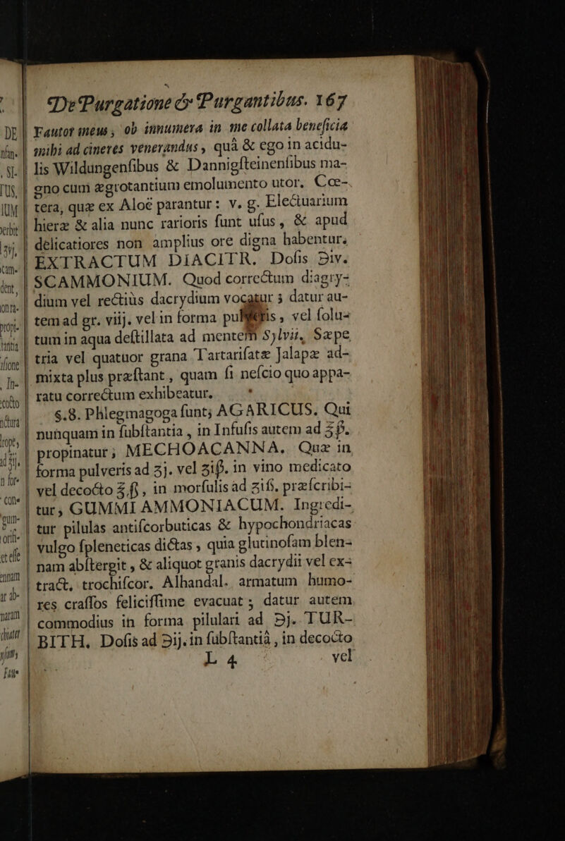 paran qutt y ce Purgatione &amp; PPurgantibus. 167 Fautot ineus , 0b innumera in moe collata beneficia aibi ad cineres venerandus , quà &amp; ego in acidu- gno cuui egrotantium emolumento utor, Cce- tera, quz ex Aloe parantur: v. g. Eleciuarium hierz &amp; alia nunc rarioris funt ufus, &amp; apud delicatiores non amplius ore digna habentur; EXTRACTUM DiACITR. Dofis 2v. SCAMMONIUM. Quod corre&amp;um diagryz dium vel re&amp;tiüs dacrydium vocgsar 5 datur au- tem ad gr. viij. vel in forma pullfis , vel folu- tum in aqua deftillata ad mentem 3jlvii, Sape mixta plus przftant , quam fi neício quo appa- $.8. Phlegmagoga funt; AG ARICUS. Qui nunquam in fubftantia , in Infufis autem ad 3f. forma pulveris ad 5]. vel ziff. in vino medicato vel decocto Zi , in morfulis ad zifs. prafcribi- res craffos feliciffime evacuat; datur autem
