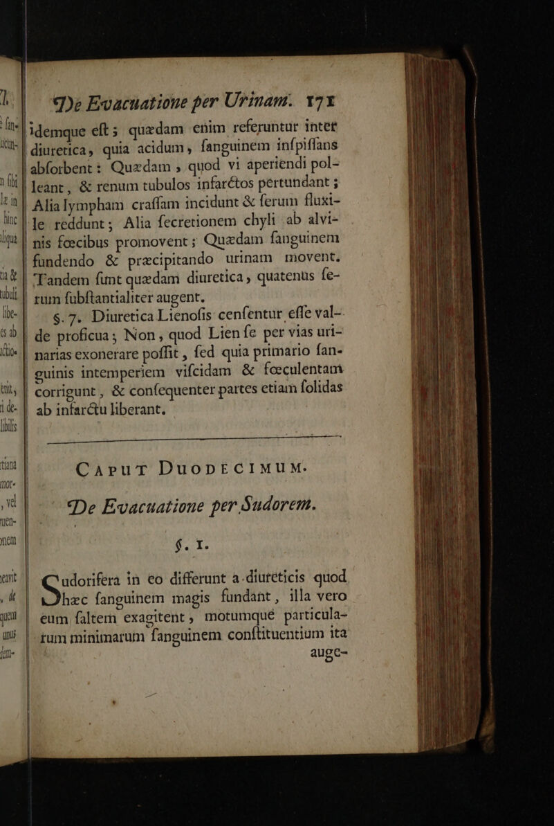 n )emque eft; quedam enim referuntur intef l^ | diuretica, quia acidum , fanguinem infpiffans | J| | abforbent : Quadam ; quod vi aperiendi pol- |leant, &amp; renum tubulos infarctos pertundant ; | Alialympham craffam incidunt &amp; ferum fluxi- |le reddunt; Alia fecretionem chyli ab alvi- | nis fcecibus promovent ; Quzdam fanguinem fundendo &amp; praecipitando urinam movent. |! Tandem funt quzdam diuretica quatenus Íe- |! rum fübftantialiter augent. $.7. Diuretica Lienofis cenfentur effe val-- | de proficua; Non, quod Lien fe per vias uri- | narias exonerare poffit , fed quia primario fan- | guinis intemperiem vifcidam &amp; fceculentam | corrigunt , &amp; confequenter partes etiam folidas | ab infar&amp;u liberant. a e e a i E MRMÁMÁR Capur DuopECIMUM. «De Evacuatione per Sudorem.