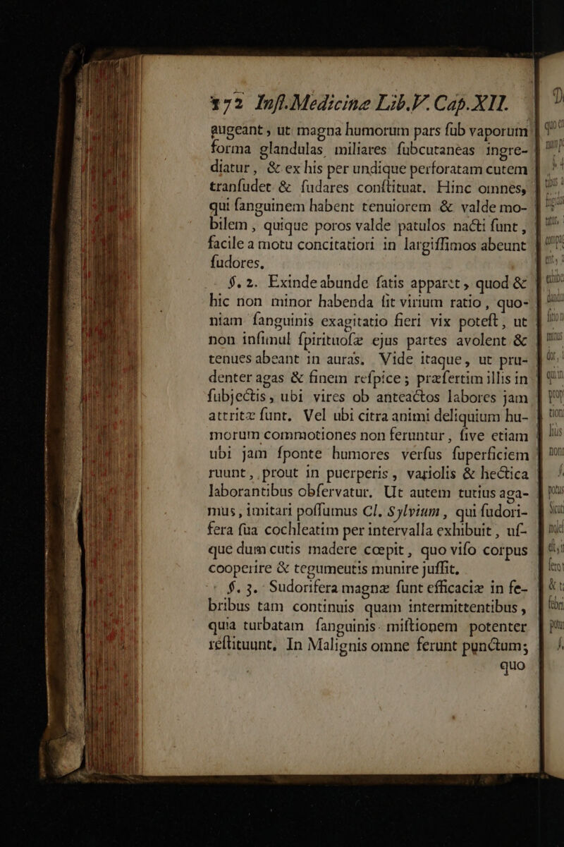forma glandulas, miliares. fübcutaneas ingre- diatur, & ex his per undique perforatam cutem | qui fanguinem habent tenuiorem & valde mo- bilem , quique poros valde patulos nacti funt , ' fudores, hic non minor habenda [it virium ratio , quo- non infinul fpirituofz ejus partes avolent & | tenues abeant in auras. Vide itaque, ut pru- | fubjectis, ubi vires ob anteactos labores jam attritz funt, Vel ubi citra animi deliquium hu- | morum commotiones non feruntur , five etiam ubi jam fponte humores verfus fuperficiem / ruunt, prout in puerperis, variolis & hectica | laborantibus obfervatur. Ut autem tutius aga- | mus , imitari poffumus CI. Sylvium , quifudori- | fera fua cochleatim per intervalla exhibuit , uf- | que dum cutis madere ccepit, quo vifo corpus | cooperire & tegumentis munire juffit, : (r$. 3. Sudorifera magnz funt efficaciz in fe- | bribus tam continuis quam intermittentibus , quia turbatam fanguinis. miftionem potenter reftituunt, In Malignis omne ferunt punctum; quo