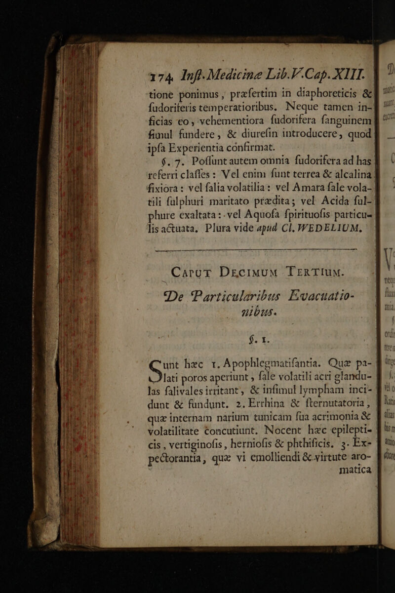 tione ponimus , praefertim in diaphoreticis &amp; fudoriferis temperatioribus. Neque tamen in- ficias co, vehementiora fudorifera fanguinem) funul fundere, &amp; diurefin introducere, quod. ipfa Experientia confirmat. | $..7. Poffunt autem omnia fudorifera ad has | referri claffes : Vel enim funt terrea &amp; alcalina ] fixiora: vel falia volatilia: vel Amara fale vola-. tili falphuri maritato przditas vel Acida ful- | phure exaltata : . vel Aquofa fpirituofis particu- : lisa&amp;uata, Plura vide apud Cl. WEDELIUM. * ————— Carü T DeciMuM TrRTIUM. (De Particularibus Eacuatio- nibus. | DUMND 3710. EET ow $. t. unt hzc. t, Apophlegmatifantia. Qua pa- | -Jlati poros aperiunt ; fale volatili acri glandu- f las falivalesirritant, &amp; infimul lympham inci- | dunt &amp; fündunt. 2. Errhina &amp; fternutatoría, | quz internam nàrium tunicam füa acrimonia &amp; | volatilitate Concutiunt. Nocent hzc epilepti- | cis , vertiginofis , herniofis &amp; phthificis. 3. Ex- pectorantia, quz vi emolliendi &amp; virtute aro- | matica EE — M MÀ À Óà —-—