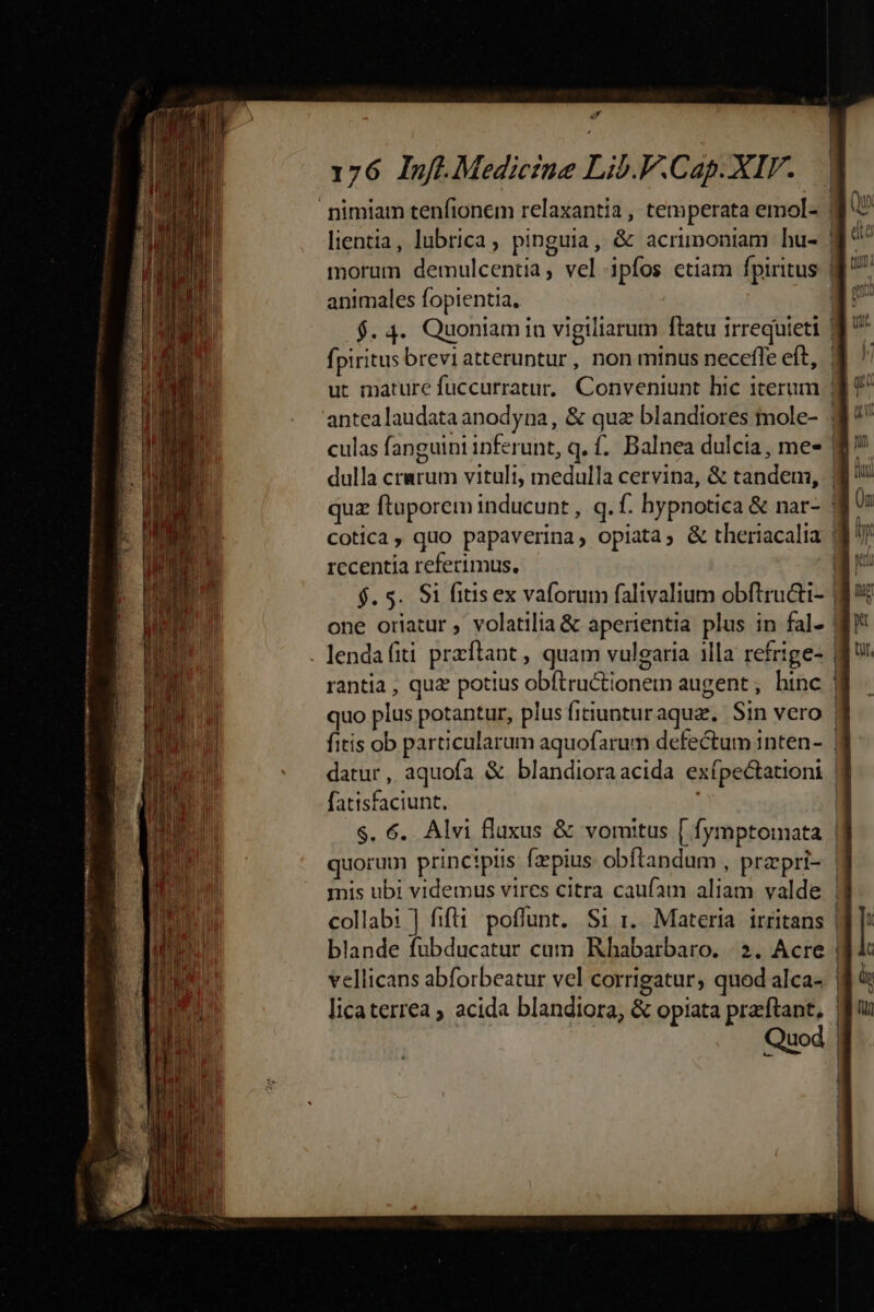 aJ 176 Inf.Mediczue Lib.F.Cap. XIV. nimiam tenfionem relaxantia , temperata emol- | lientia, lubrica, pinguia, &amp; acrimoniam hu- morum demulcentia, vel ipfos etiam fpiritus | animales fopientia. | $.4. Quoniamin vigiliarum ftatu irrequieti | fpiritus breviatteruntur, non minus neceffe eft, | ut mature fuccurratur, Conveniunt hic iterum | antea laudata anodyna , &amp; qua blandiores inole- | culas fanguini inferunt, q. f. Balnea dulcia, me- | dulla crarum vituli, medulla cervina, &amp; tandem, | quz ftuporem inducunt , q. f. hypnotica &amp; nar- | Cotica, quo papaverina, opiata, &amp; theriacalia ($7 rccentia referimus, $. 5. Si fitis ex vaforum falivalium obftructi- | one oriatur , volatilia &amp; aperientia plus in fal. . lendafiti przftant , quam vulgaria 1lla refrige- | rantia , quz potius obftructionem augent, hinc | quo plus potantur, plus fitiuntur aqua. Sin vero | fitis ob particularum aquofarum defectum inten- | datur , aquofa &amp; blandioraacida exípectationi fatisfaciunt. | $. 6. Alvi fluxus &amp; voruitus [ fymptomata | quorum principiis fz pius. obftandum , przpri- | inis ubi videmus vires citra caufam aliam valde collabi ] fifti poffunt. Si i. Materia irritans | blande fubducatur cum Rhabarbaro. | 2. Acre | vellicans abforbeatur vel corrigatur, quod alca- | : n : c licaterrea ; acida blandiora, &amp; opiata praftant, | Quod |