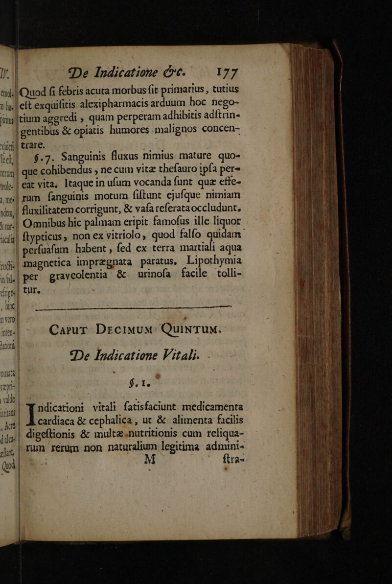 emols| 1 us iT] | —-—— vie led) term mole | t, m«| X nat» nal. rp , line 'hten« apri dict » futt, Quod fi febris acuta morbus fit primarius , tutius elt exquilitis alexipharmacis arduum hoc nego- itium aggredi , quam perperam adhibitis adítrin- gentibus &amp; opiatis humores malignos concen- tíare. | | $.7. Sanguinis fluxus nimius. mature quo- | que cohibendus , ne cum vitz thefauro 1pía per^ |rum fanguinis motum fiftunt ejufque nimiam fluxilitatem corrigunt, &amp; vafa referataoccludunt, magnetica ünprzgnata paratus, Lipothymia | per graveolentia' &amp; urinofa facile tolli- tuf. o« I l Jl 1 i | Carur DrciwuM: Quiw TUM. | | 9De Indicatione Fitali. J $. I, | . dumis vitali fatisfaciunt medicamenta | A cardiaca &amp; cephalica, ut &amp; alimenta facilis | digeflionis &amp; multe nutritionis cum reliqua- rum rerum non naturalium legitima admini- fira»