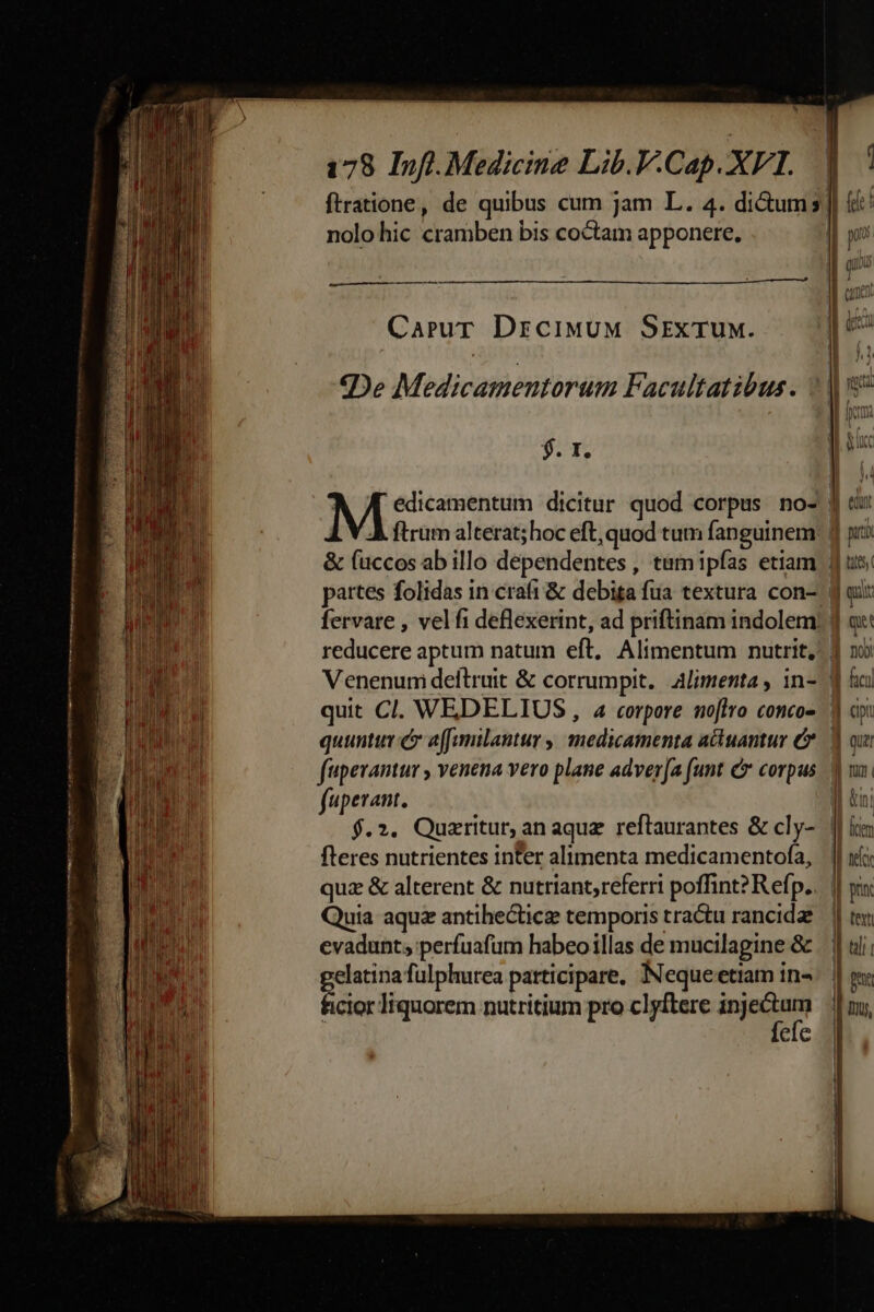 —————— t: 2x Ut S CASI e rtt nr ftratione, de quibus cum jam L. 4. di&amp;ums || i: | nolo hic cramben bis coctam apponere. | yn id | | qi IE cune « 50s CaruT DrciwuM Srzxruw. | e iut | ^ «De Medicamentorum Facultatibus. »| 5 | im: P» 1 suc j^. PAREN i dicitur quod corpus no- j du L V À ftrum alterat; hoc eft, quod tum fanguinem: f pi? &amp; (uccos ab illo deépendentes , tum ipfas etiam 3 us partes folidas in craft &amp; debiga fua textura con-. d ait fervare , vel fi deflexerint, ad priftinam indolem: | a reducere aptum natum eft. Alimentum nutrit, 1 n Venenumi deltruit &amp; corrumpit. alimenta, in- d al quit Cl. WEDELIUS , a corpore noftro concos d dp: quunt c affamilantur ,| medicamenta actuamur C. d qui faiperantur , venena vero plane adver[a funt C corpus Y ux: fuperant. I| tni $.2. Quzritur, an aquz reftaurantes &amp; cly- || iim fleres nutrientes inter alimenta medicamentofa, | || ii quz &amp; alterent &amp; nutriant,referri poffint? Refp.. || pi Quia aqua antihecticz temporis tra&amp;u rancidae— | ter evadunt; perfuafum habeoillas de mucilapine &amp; | | uli gelatina fulphurea participare. Nequeetiam ins. | gy ficior liquorem nutritium pro clyftere meam || mu, eic