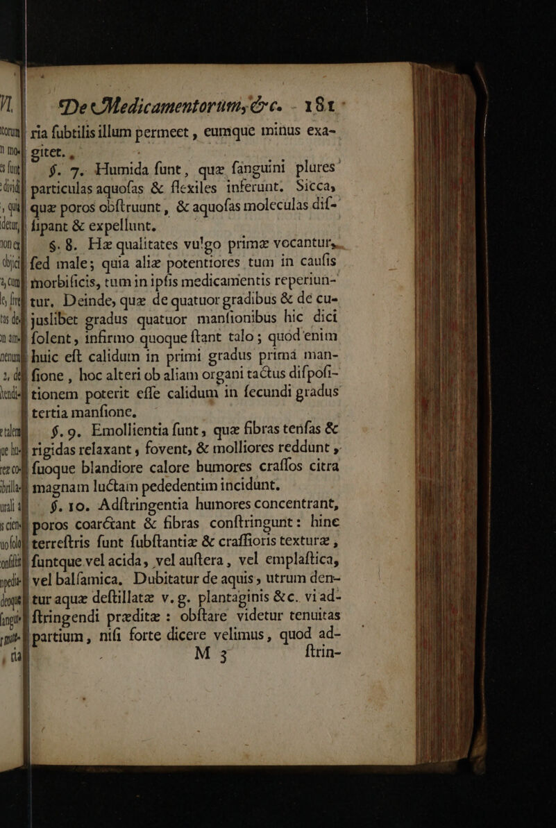 | tDe cMedicamentorümsy€ e. - 181: / | ria fubtilisillum permeet , eumque minus exa-. ! «| eitet. , : Mw| — $. 7. Humida funt, que fanguini plures: d | particulas aquofas &amp; flexiles inferunt. Sicca, ; (ii quae poros obftruunt , &amp; aquofas moleculas dif- dub fipant&amp; expellunt. — — wma] $.8. Hz qualitates vu!go primae vocantur, did fed male; quia alie potentiores tum in cauf(is nf morbificis, tum in ipfis medicamentis reperiun- sInf tur, Deinde, quz de quatuor gradibus &amp; de cu- tts de ! juslibet gradus quatuor manfionibus hic dici En | folent , infirmo quoque ftant talo ; quod enim xn huic eft calidutn in primi gradus primá man- 1, dd fione , hoc alteri ob aliam organi tactus difpofi- iml4f tionem poterit effe calidum in fecundi gradus | tertia manfionc. aÉ ^ $.9. Emollientia funt; quz fibras tenfas &amp; £ Te | poros coar&amp;ant &amp; fibras conftringunt: hine Ll ra