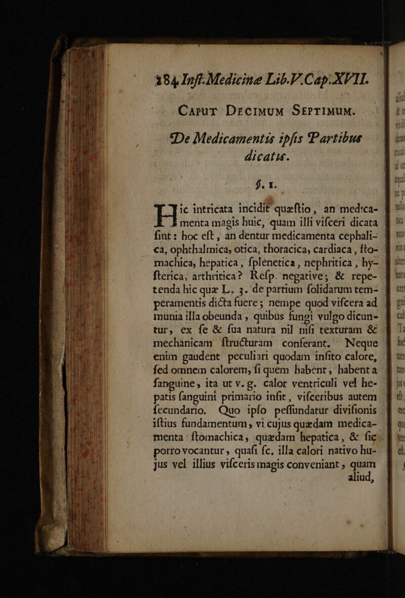 ms d AX RÓMÁÀÓ Ty Jp TR ION mrt ttn 5 nt; 384.Inff. Medicine Lib.P.Cap. XVII. CaruT DrciMuM SEPTIMUM. «De Medicamentizs ipfis Partibus dicatis. $. x. I ]- intricata incidit queftio , an med'ca- 5 menta magis huic, quam illi vifceri dicata | fint : hoc eft, an dentur medicamenta cephali- | €a, ophthalmica; otica, thoracica; cardiaca , fto- machica, hepatica , fplénetica , nephtitica , hy-. | flerica, arthritica? Kefp. negative; &amp; repe- tenda hic que L. 3. de partium folidarum tem- | peramentis dicta fuere; nempe quod vifcera ad. | munia illa obeunda , quibus fungi vulgo dicun- | tur, ex fe &amp; fua natura nil nifi texturam &amp; - mechanicam Ílructuram conferant. Neque enim gaudent peculiari quodam infito calore, fed omnem calorem; fi quem babent, habenta fanguine, ita ut v. g. calor ventriculi vel he- patis fanguint primario infit, vifceribus autem fecundario. Quo ipío peffundatur divifionis ltius fundamentum; vi cujus quzdam medica- menta ftomachica, quzdam hepatica, &amp; fic porto vocantur quafi fc, illa calori nativo hu- jus vel illius vifceris magis conveniant ; quam aliud,