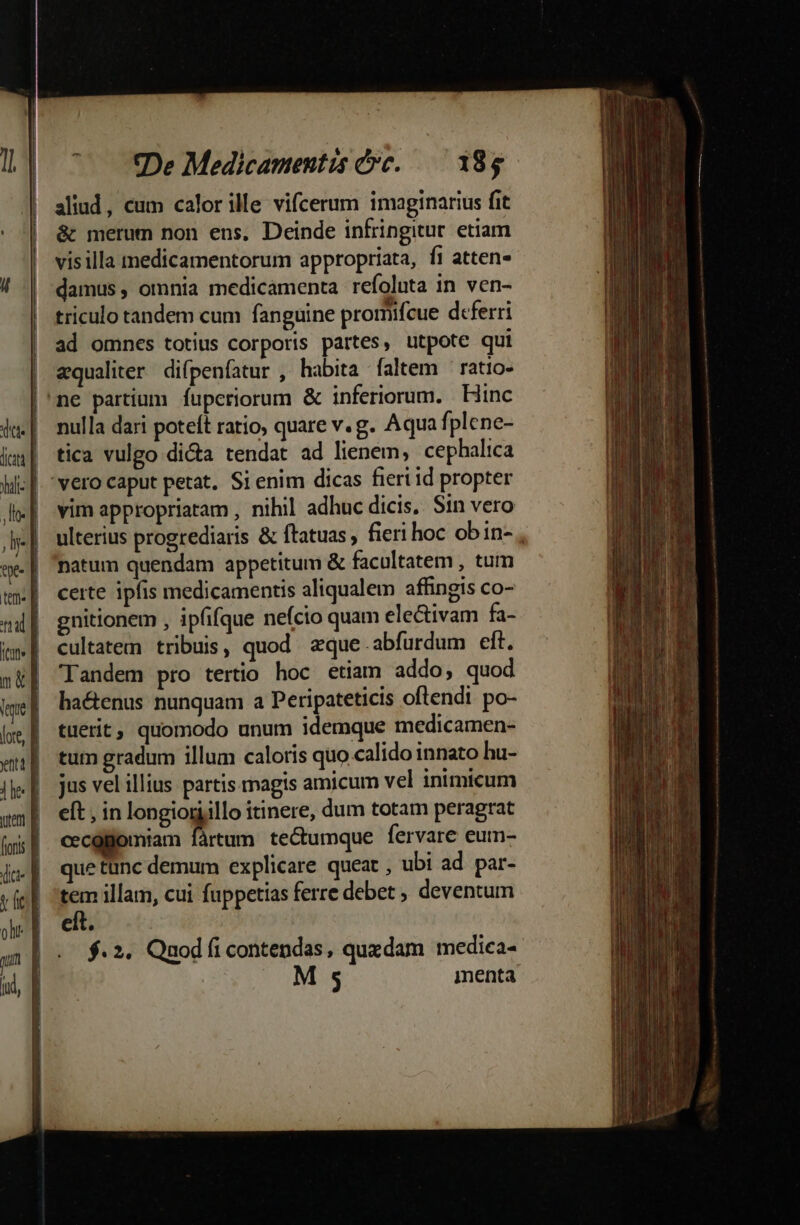 CMM NUT n um ND De Medicamentis ce. — 185 aliud, cum calorille vifcerum imaginarius fit &amp; merum non ens. Deinde infringitur. etiam visilla medicamentorum appropriata, fi atten- . . e. . triculo tandem cum fanguine promifcue deferri ad omnes totius corporis partes, utpote qui qualiter difpenfatur , habita faltem ratio- nulla dari poteft ratio, quare v.g. Aqua fplcne- tica vulgo di&amp;a tendat ad lienem, cephalica vim appropriatam , nihil adhuc dicis, Sin vero ulterius progrediaris &amp; ftatuas , fieri hoc obin- natum quendam appetitum &amp; facultatem , tum certe ipfis medicamentis aliqualem affingis co- gnitionem , ipfifque neício quam electivam fa- cultatem tribuis, quod zque abfurdum eft. Tandem pro tertio hoc etiam addo, quod ha&amp;enus nunquam a Peripateticis oftendi po- tuerit, quomodo unum idemque medicamen- tum gradum illum caloris quo calido innato hu- jus vel illius partis magis amicum vel inimicum eft , in longiorjillo itinere, dum totam peragrat cecglomiam fàrtum tectumque fervare eum- uetünc demum explicare queat , ubi ad par- tem illam, cui fuppetias ferre debet ; deventum eit. | $.2. Qnodfíi contendas, quxdam mediea-