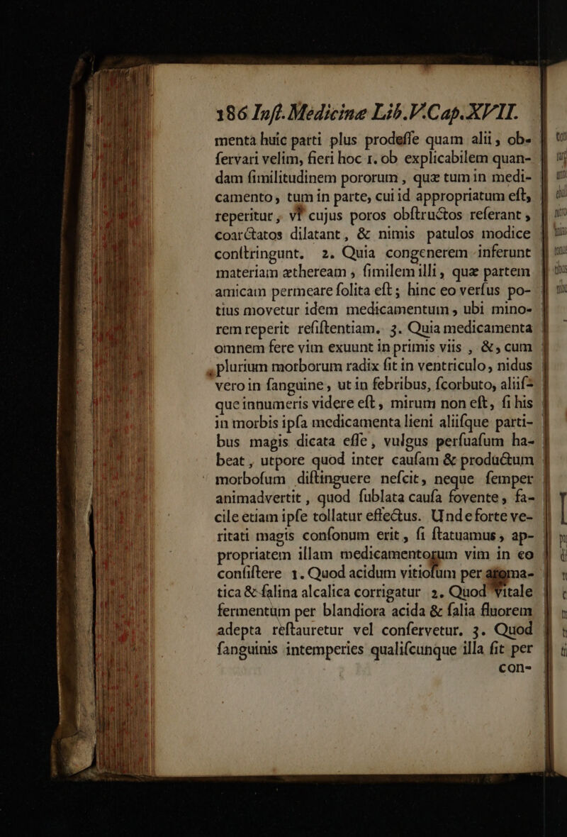 menta huic parti. plus prodeffe quam alii, ob- : fervari velim, fieri hoc 1. ob. explicabilem quan- dam fimilitudinem pororum , quz tum in medi- | camento tum ín parte, cui id appropriatum eft, | reperitur , vf cujus poros obflruc&amp;tos referant , || coarctatos dilatant, &amp; nimis patulos modice | materiam ztheream ; fimilem illt , qua partem amicam permeare folita eft; hinc eo verfus po- | tius movetur idem medicamentum , ubi mino- : rem reperit refiftentiam.. 3. Quia medicamenta | omnem fere vim exuunt in primis viis , &amp;; cum , plurium morborum radix fit in ventriculo, nidus | veroin fanguine , ut in febribus, fcorbuto, aliif^ que innumeris videre eft, mirum non eft, fi his | ritati magis confonum erit , fi ftatuamus ap- I propriatem illam medicamentorum vim in eo | confiftere. 1. Quod acidum vitiofüm per afgma- tica &amp; falina alcalica corrigatur 3. Quod Yitale fermentum per blandiora acida &amp; falia fluorem adepta reftauretur vel confervetur. 3. Quod | fanguinis intemperies qualifcunque illa fit per. || con-