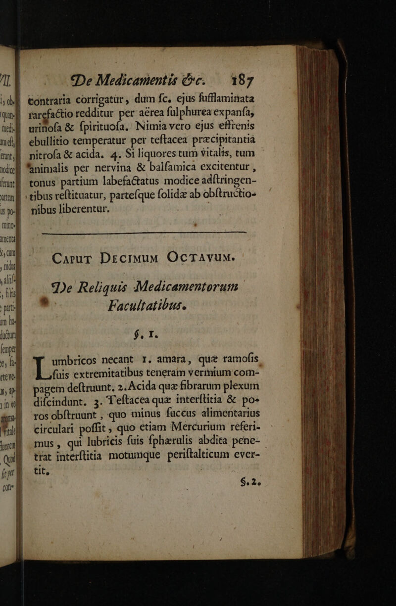 ] LY l d | Quin- Bi n | nd tut nice frd dutem P mino nexu Am nsi Y aS pu liu] - j J I uo IL dd mud iol [ am W | Il «De Medicamentis cc. — 187 contraria corrigatür ; dum fc, ejus fufflamirata rarefactio redditur per aérea ful phurea expanfa, urinofa &amp; fpirituofa. INimia vero ejus effrenis ebullitio temperatur per teftacea precipitantià nitrofa &amp; acida. 4. S1 liquores tum vitalis, tum tonus partium labefa&amp;atus modice adítringen- nibus liberentur. Carur Drzcimud OcrAvux. 2De Reliquis Medicamentorum  Facultatibus. $, I. fuis extremitatibus teneram vermtum corn- pagem deftruunt, 2. Acida quz fibrarum plexum difcindunt. 3. *T'eftacea quz interflitia &amp; po- ros obftruunt , quo minus fuccus alimentarius circulari poffit, quo etiam Mercurium referi- trat interflitia motumque periftalticum ever- tit, 1 $.2,