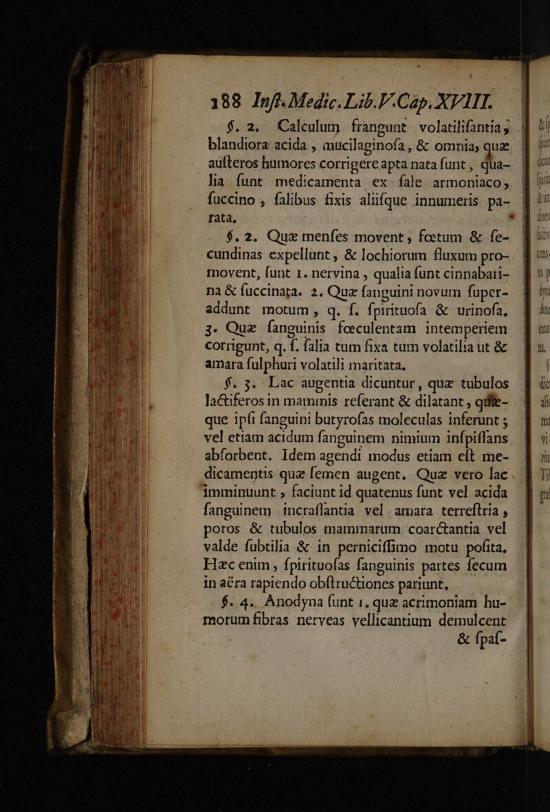 MAT mm mo tom Ii tae d t innt o ge TE metet e cn * 188 Inff.Medic. Lib.P.Cap. XVIII. $. 2. Calculum frangunt volatilifantia; blandiora acida , mucilaginofa , &amp; omnia; qua aufteros humores corrigere apta nata funt , qua- la íunt medicamenta ex fale armoniaco, fuccino , falibus fixis aliifque innumeris pa- rata, | $. 2. Quz menfes movent , foetum &amp; fe- cundinas expellunt , &amp; lochiorum fluxum pro- movent, funt 1. nervina , qualia funt cinnabari- na &amp; fuccinaga. 2. Que fanguini novum fuper- addunt motum, q. f. fpirituofa &amp; urinofa. 3. Qua fanguinis fceculentam intemperiem corrigunt, q. f. falia tum fixa tum volatilia ut &amp; amara fulphuri volatili maritata. f. 3. Lac augentia dicuntur, quz tubulos lactiferos in maminis referant &amp; dilatant , qdffe- que ipi fanguini butyrofas moleculas inferunt ; vel etiam acidum fanguinem nimium infpiffans abforbent. Idem agendi modus etiam elt me- dicamentis quz femen augent. Quz vero lac imminuunt , faciunt id quatenus funt vel acida fanguinem |incraflantia vel. amara terreftria , poros &amp; tubulos mammarum coarctantia. vel valde fubtilia &amp; in perniciffimo motu pofita, Hzc enim , fpirituofas fanguinis partes fecum in a&amp;ra rapiendo obítru&amp;iones pariunt, $. 4.. Anodyna (unt i. quz acrimoniam hu- morum fibras nerveas vellicantium. demulcent &amp; fpaí-