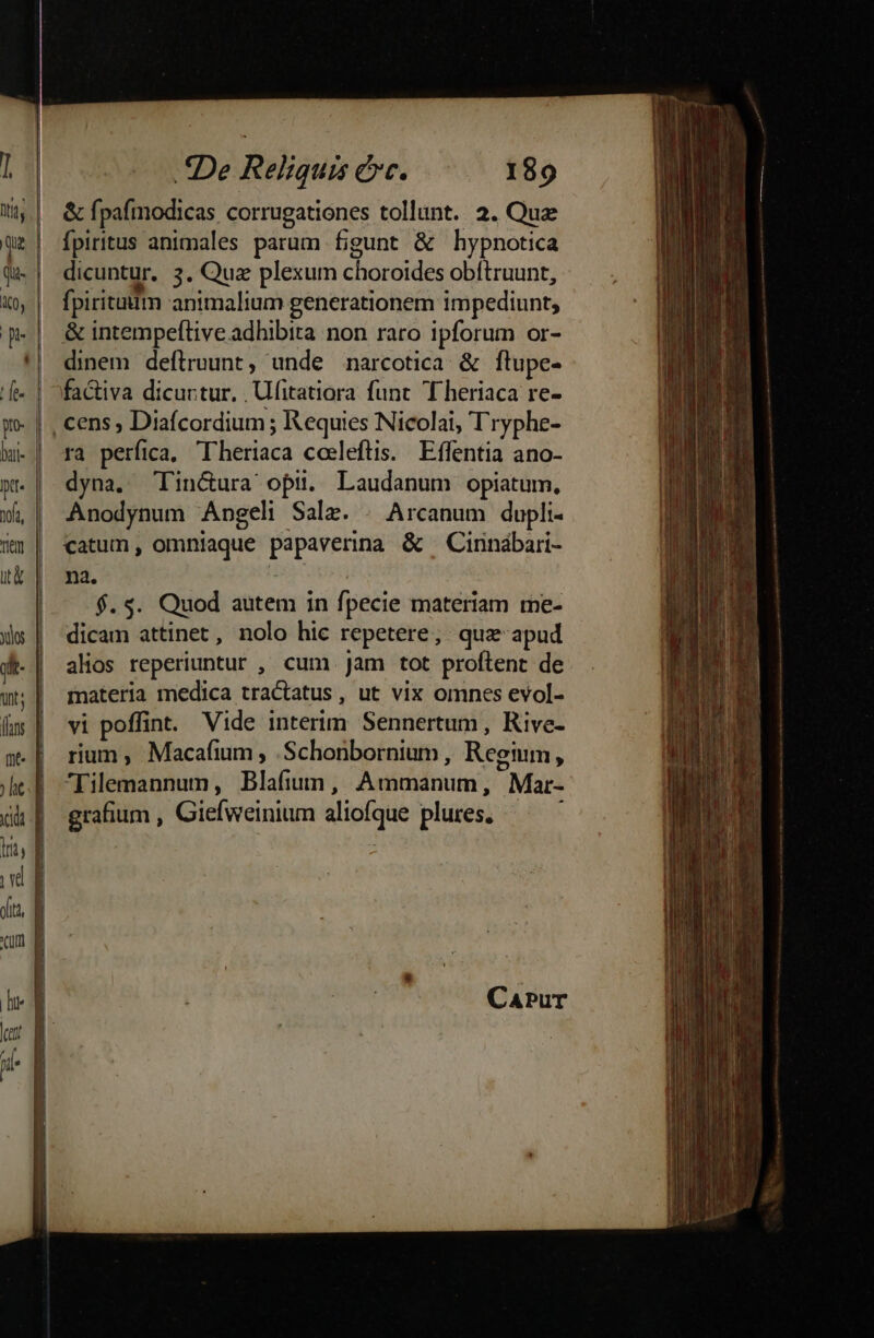 bti- pt. fa, .tDe Reliquis erc. 189 &amp; fpafmodicas corrugationes tollunt. 2. Quz fpiritus animales parum figunt &amp; hypnotica dicuntur. 3. Quz plexum choroides obftruunt, fpiritaitm animalium generationem impediunt, &amp; intempeftive adhibita non raro ipforum or- dinem deftruunt, unde narcotica &amp; flupe- factiva dicurtur, . Ufitatiora func T heriaca re- ra perfica, Theriaca cosleftis. Effentia ano- dyna. Tlin&amp;ura opi. Laudanum opiatum, Anodynum Angeli Salz. . Arcanum dupli- catum, omniaque papaverina &amp; —Cinnábari- na. | $.5$. Quod autem in fpecie materiam me- dicam attinet, nolo hic repetere; quz apud alos reperiuntur , cum. Jam tot proftent de