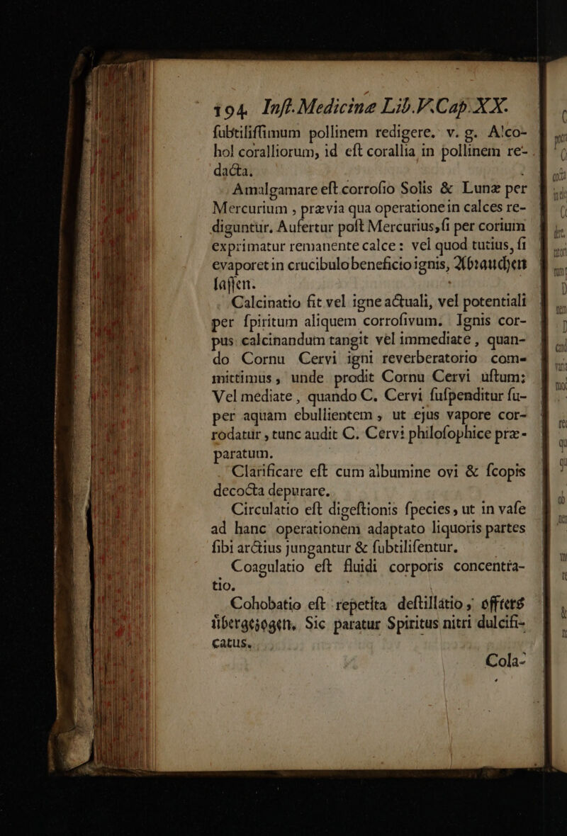 fubtiliffimum pollinem redigere. v. g. A!co- hol coralliorum, 1d eft corallia in pollinem re- dacta, Amalgamare eft corrofio Solis & Lunz per Mercurtum , prz via qua operatione in calces re- diguntur, Aufertur poft Mercurius,(i per corium exprimatur remanente calce: vel quod tutius, fi evaporetin crucibulo beneficio ignis, 216:aud)en lajfen. ! | Calcinatio fit vel igne actuali, vel potentiali per fpiritum aliquem corrofivum. | Ignis cor- pus: calcinandum tangit vel immediate , quan- do Cornu Cervi igni reverberatorio com- mittimus , unde prodit Cornu Cervi uftum; Vel mediate , quando C. Cervi fufpenditur fu- per aquam ebullientem , ut ejus vapore cor- rodatir , tunc audit C. Cervi philofophice pra-- paratum. Clarificare eft cum albumine ovi & fcopis decocta depurare. Circulatto eft digeftionis fpecies , ut in vafe ad hanc operationem adaptato liquoris partes fibi ar&ius Jungantur & fubtilifentur. : . Coagulatio eft fluidi corporis concentta- t1O0. Cohobatio eft repetita deftillátio ; offtet$ ibergesogeti, Sic. paratur. Spiritus nitri dulcifi- Catus.