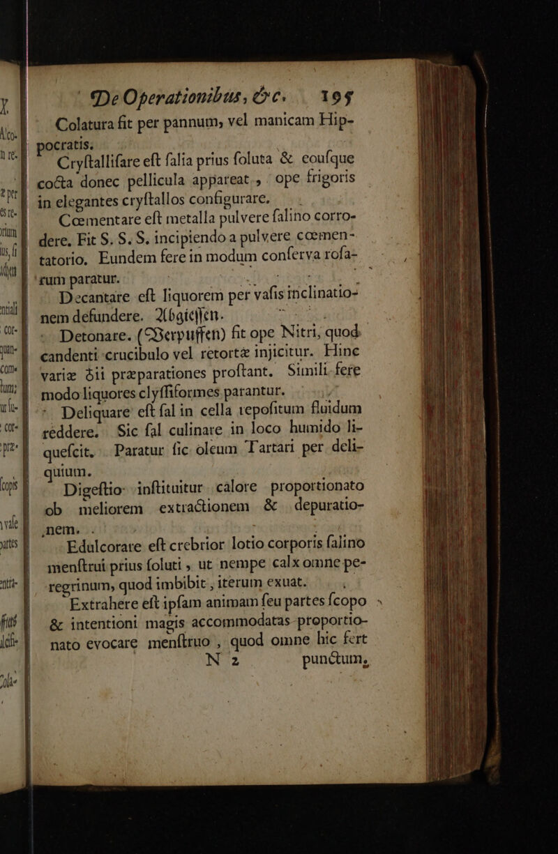 l A co: | i 4 Dra vafe che  | € DeOfperationibus, c... 10$ Colatura fit per pannum; vel manicam Hip- ocratis. Cryftallifare eft falia prius foluta &amp;. eoufque co&amp;a donec pellicula appareat. , . ope frigoris in elegantes cryftallos configurare, — . Comentare eft metalla pulvere falino corro- dere. Fit S. S. S. incipiendo a pulvere coemen- tatorio, Eundem fere in modum conferva rofa- rum paratur. veio dem j Decantare eft liquorem per vafis inclinatio- nem defundere. X6gícllen. dd Detonare. (CBerpuffen) fit ope Nitri, quod - candenti -crucibulo vel retort&amp; injicitur. Hine varie bii praparationes proftant. Siuli fere modo liquores clyffiformes parantur. t . Deliquare eft fal in cella repofitum fluidum reddere. | Sic fal culinare. in loco humido 1i- quefcit. . Paratur fic oleum Tartari per deli- quium. : Digeftio- inftituitur |. calore proportionato ob meliorem extracionem &amp; depuratio- nem. . j Edulcorare eft crebrior lotio corporis falino menftrui prius foluti , ut nempe calx omne pe- regrinum, quod imbibit , iterum exuat. | Extrahere eft ipfam animam feupartesfcopo : &amp; intentioni magis accommodatas-proportio- nato evocare. menítruo , quod omne hic fert N z punctum, *