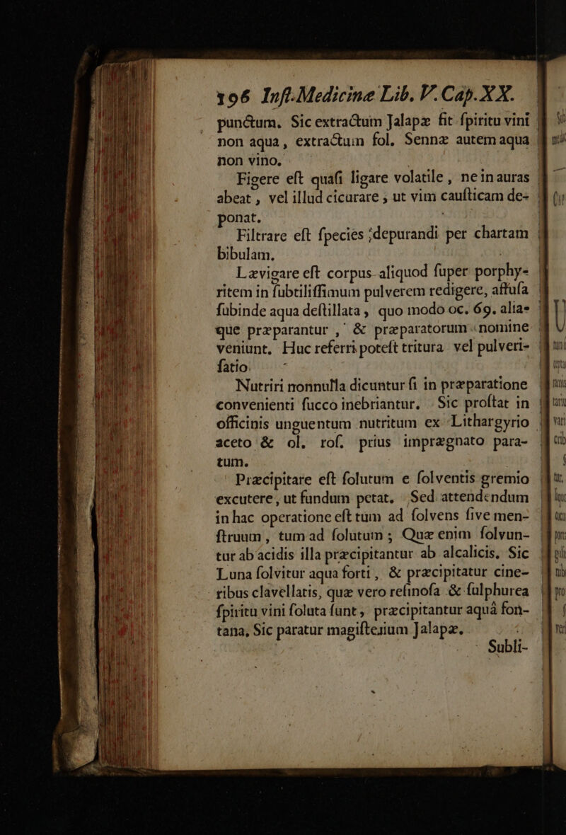 AWO RUMPIT S 4 MS Rt part TE omar Dl e nmm m i emet 106 Info. Medicine Lib. V. Cap. XX. punctum. Sic extra&amp;uim Jalapz fit. fpiritu vini | non aqua, extractum fol. Senna autem aqua | non vino. . | Figere eft quafi ligare volatile, neinauras | abeat, velillud cicurare ; ut vim caufticam de- | onat. | | Filtrare eft fpecies ;depurandi per chartam | bibulam. | | Lzvigare eft corpus aliquod fuper porphy- | ritem in fubtiliffimum pulverem redigere, affufa | fübinde aqua deflillata , quo modo oc. 69. alias | que przparantur , &amp; praparatorum «nomine | veniunt, Huc referri poteft tritura. vel pulveri- | fatio. | | Nutriri nonnulla dicuntur fi in praparatione convenienti fucco inebriantur, .. Sic proftat in | officinis unguentum .nutritum ex Lithargyrio | aceto &amp; ol. rof. prius impregnato para- tum. j Przcipitare eft folutum e folventis gremio excutere, ut fundum petat, | Sed attendendum in hac operatione eft tum ad. folvens five men- ftruum , tum ad folutum ; Quz enim folvun- tur ab acidis illa prcipitantur ab alcalicis, Sic Luna folvitur aqua forti , &amp; pracipitatur cine- fpiritu vini foluta funt , przcipitantur aqua fon- tana, Sic paratur magiftezium Jalapz. -.- Subli-