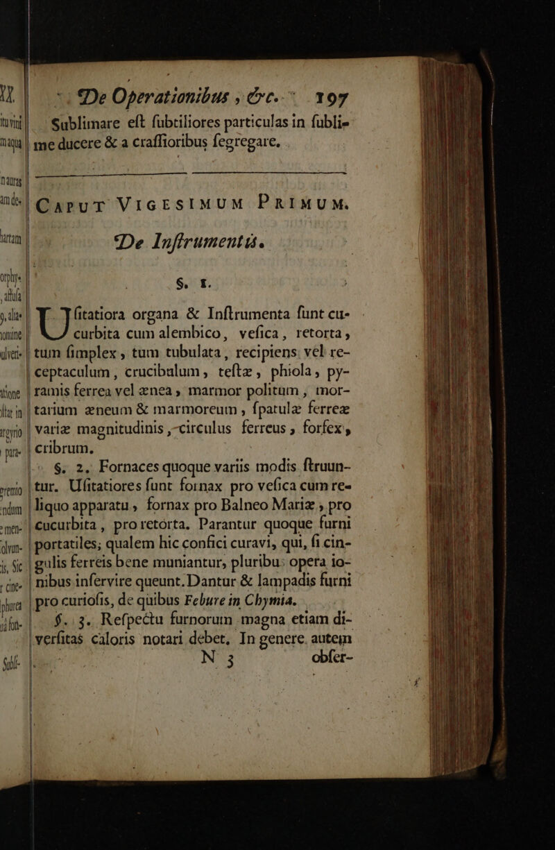 3 i] Qu im des tam oy. ala yomine tione lh m Ino pue ndm ^ men- oun- (Ine phu n ht- gil 7i De Operationibus , Cc. 197 Sublimare eft fubtiliores particulas in fubli- me ducere &amp; a craffioribus fegregare. . | CaruT ViGESIMUM PRIMUM. De Infirumentis. S. I. Y itatiora organa &amp; Inflrumenta funt cu- | curbita cum alembico, vefica, retorta, | tum fimplex , tum tubulata, recipiens: vel re- | ceptaculum , crucibalum, teft , phiola, py- | ramis ferrea vel znea ; marmor politum , tnor- | tarium aeneum &amp; marmoreum , fpatulz ferrez | variz magnitudinis circulus. ferreus forfex y | cribrum. |-« $. 2. Fornaces quoque variis modis ftruun- (tur, Ufitatiores funt fornax pro vefica cum re- liquo apparatu, fornax pro Balneo Mariz ; pro |Cucurbita, proretórta. Parantur quoque furni | portatiles; qualem hic confici curavi, qui, fi cin- ulis ferreis bene muniantur, pluribu: opera 10- | nibus infervire queunt. Dantur &amp; lampadis furni | pro curiofis, de quibus Febure in Cbymia. | $.. 3. Refpectu furnorum magna etiam di- |verfitas caloris notari debet, In genere. autein |o c | N 3 obfer- [* i