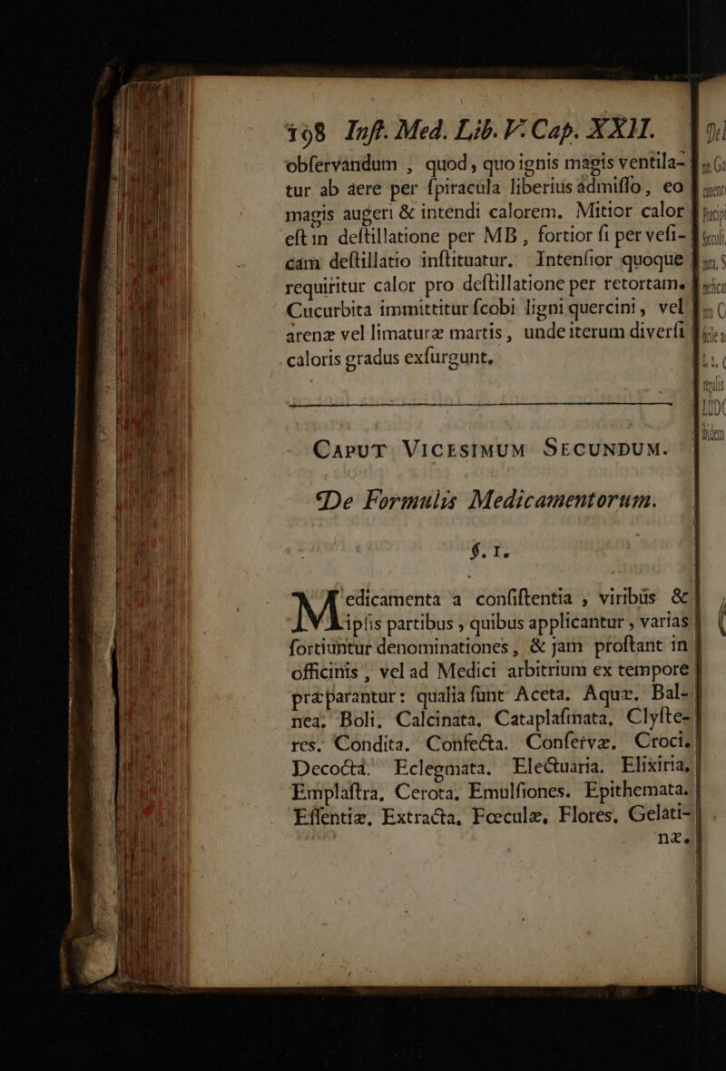 obfervandum , quod; quo ignis magis ventila- tur ab aere per fpiracula liberiusadmiffo, eo [| «a magis augeri & intendi calorem. Mitior calor Ju; eftin deftillatione per MB , fortior fi per vefi- dci; cám deftillatio inflituatur. | Intenfior quoque f» requiritur calor pro defüillatione per retortam. B «ic; Cucurbita immittitur fcobi ligni quercini,. vel f; arenz vel limaturz martis, unde iterum diverfi Bu). . caloris gradus exfurgunt, | CaruT VICESIMUM SECUNDUM. «De Formulis Medicamentortim. $. 1. Masesidon a confiftentia , viribus &| iplis partibus , quibus applicantur , varias | fortiuhtur denominationes, & Jam proftant in | officinis , vel ad Medici arbitrium ex tempore | praparantur: qualia funt. Aceta. Aquz. Bal-| nea, Boli; Calcinata, Cataplafinata, Clyfte-' res, Condita. Confe&a. Confervz. Croci. | Decocti. Eclegmata. Eleduaria. Elixiria, | Emplaftra, Cerota, Emulfiones. Epithemata. | Effentim, Extracta, Foecule, Flores, Gelati- nz 1 | [ |