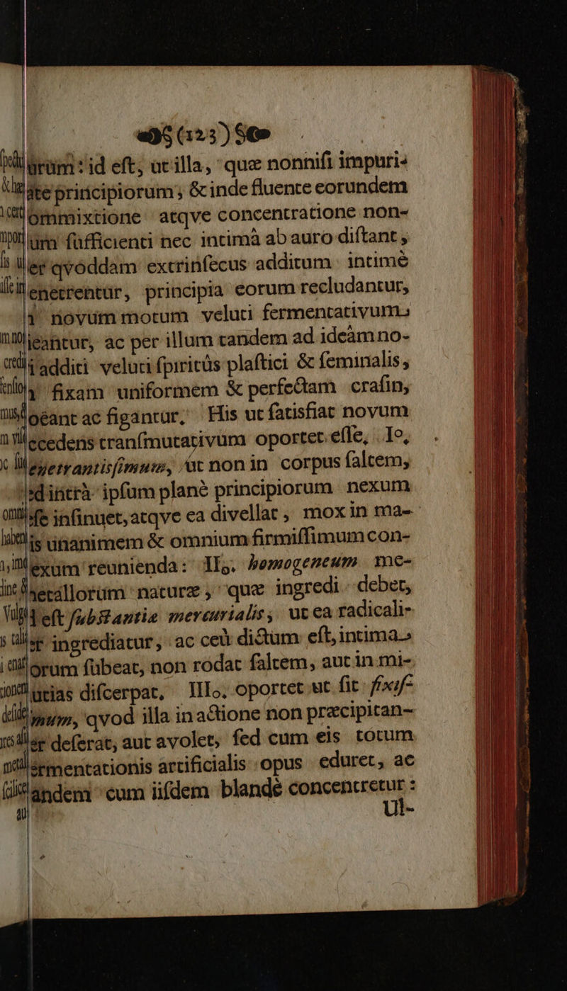                                 lürüim : id eft; at illa, qua nonnifi impuri- ite priricipiorum; &amp; inde fluente eorundem mmixtione atqve concentratione non- ima füfficienti nec. intimà ab auro diftant ] ler qvoddam extcrinfecus additum - intimé li lenetrentür, principia eorum recludantur, 1 novum morum veluti fermentativum. nlieantur, ac per illum candem ad ideàmno- vüi additi veluti fpiritüs plaftici &amp; feminaalis, ulia xam uniformem &amp; perfeciam crafin, JM oéantacfigantur, Hus ut (atisfiat novum i Tllecedens tranfmutativura oportet efle, . I», c liaserrantisimuus, à nonin corpus falcem, |dititrà ipfum plané principiorum nexum   li is unanimem &amp; omnium firmiffimumcon- ullexum reunienda: llo. bemegemeum me- ix Baecallorüm nature , que ingredi. debet, Vi eft fabstantie mereurialis, ut ea radicali- ja t ingrediatur, ac cei di&amp;um: eft, intima.» |l! 9r fübeat, non rodac faltem, auc in.mi- lutias difcerpat, Illo. Oportet ut fit: frxif- imum, qvod illa inacione non precipitan- sr deferat, aut avolet, fed cum eis. totum i! ermentationis artificialis opus eduret, ac andeni cum iifdem blande Mae rEcMN :    