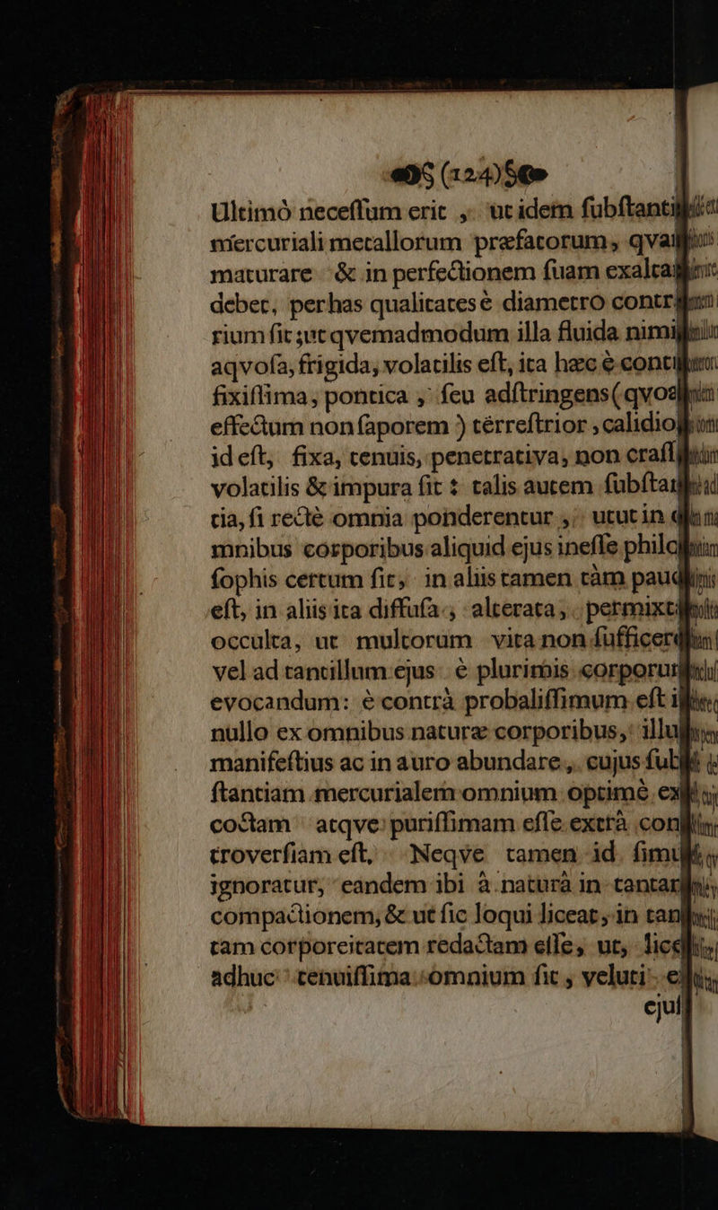               Ultimó uadit erit , üt idem übftanti feet nrercuriali metallorum prefatorum; qvai a maturare |.&amp; in perfectionem fuam exalrag deber, perhas qualitates diametro contriti. rium fit jut qvemadmodum illa fluida nimigfti: aqvofa, frigida, volacilis eft, ica hac € contia: fixiffima; pontica ,' feu adítringens(qvod nim effectum non faporem ) térreftrior calidiogkon ideft, fixa, cenuis, penetrativa, non craffijuiir volatilis &amp; impura fit $ talis autem fübítaiuil cia, fi recté omnia ponderentur. ,; utut in q kim mnibus corporibus aliquid ejus inefle philg m fophis certum fit, in alistamen càm paud fnis eft, in aliis ita diffufa.; alterata, permixti occulra, ut multorum vita non fufficerdfus vel ad tamillum ejus | € plurirbis corpori lich evocandum: e contrà probaliffimum eft ifie T nullo ex omnibus nature corporibus; illul in manifeftius ac in auro abundare ,. eujus fub i ftantiam mercurialern omnium optime. ex [s codam | atqve: puriffimam efle extrà conf troverfiam eft, ^ Neqve tamen id. fimul « ignoratur, eandem ibi à.naturà in tantam compaclionem, &amp; ut fic loqui liceat in tanla: tam corporeitatem redactam elle, ut, ice Ds adhuc cenuiffima.«omnium fit veluti edu; | ejuf 