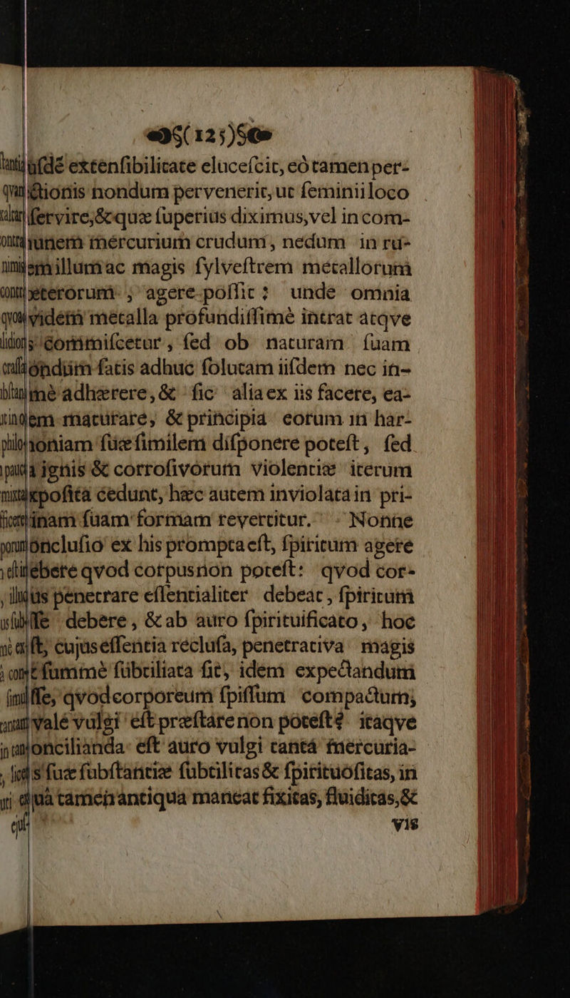 «36( 12;)5€» ig(dé extenfibilicate elucefcit, eó tamen per: qui&amp;ionis nondum pervenerit, ut feminiiloco rilar fervire;&amp; que tuperius diximus;vel in com- oit$unenm rmércurium cruduni, nedum in rd- ümjemilluniac magis fylveftrem metallorunà Quüterorumi-, agere.poífic? unde omnia qu vider metalla profundiffimé intrat atqve ido] Gorritnifcetur , fed. ob naturam | fuam wlióndiiim fatis adhuc folucam iifdem nec in- bine adherere, &amp; fic aliaex iis facete, ea- igem- maturare, &amp; principia eorum 1n har- piblaoniam fücefimilem difponere poteft, fed pudijenis óc corrofivorum violenusm iterum nitdkpoftta cedunt, hec aucem inviolatain pri- i«mdnam füam' formam revercitur. ; Nonne ynnonclufio ex his promptaeft, fpiritum agere dilebere qvod corpusnon poteft: qvod cor- ,ilidüs penecrare effentialiter debeat, fpiritum wife debere, &amp; ab auro fpirituificato, hoc q aiit; cujaseffentia réclufa, penetrativa. magis ; ot fumme fübciliata fit, idem expectandum iniffe, qvod corporeum fpiffum compadturn; qx valé vulgi eft preftare non potefté. itaqve namoncilianda: eft auro vulgi cantá fuercuria- S fud fubftancize fübtilicas &amp; fpirituofitas, ir j djuà cameirantiqua maneat fixitas, fluidicas,&amp; V1$                        €— T — RS IR E E eu ta i E m 5 ——— oe Ext vec C A cd  AU BELT E SEHR ET. up Pei e    KC. Escudero pEmuu E Lueroieci c LU e —— A ^ - - » m E , aeu