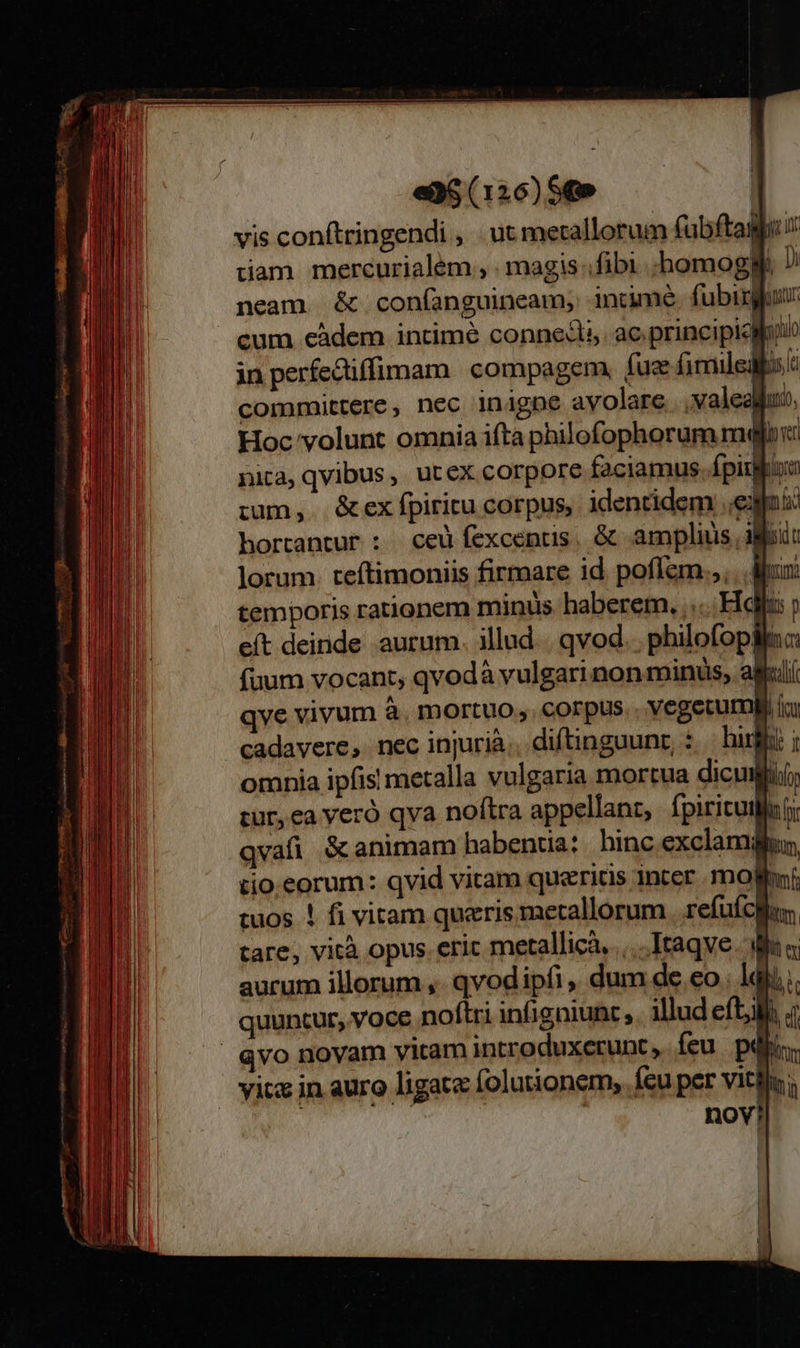                                           eG (126) $t» vis conftringendi , ut metallorum fabftag i tam mercurialém , . magis fibi ;homoggf Di neam. &amp; con(íanguineam; intime. fubisgur cum càdem intime connedls. ac principicloi in perfectiffimam compagem, fuse fimiledli: committere, nec inigne ayolare...valealfuo, Hoc volunt omnia ifta philofophorum mejor: nita, qvibus ,. ut ex corpore faciamus. fpiu Bora :um,. &amp;ex fpiritu corpus, identidem e: ind hortantur : ceu fexcentis, &amp; amplius agii: lorum. teftimoniis firmare id poffem.,, . My: temporis rationem miniis haberem. .... Hd y eft deinde aurum. illud... qvod. philofoplfac fuum vocant, qvodà vulgarinon minus, alil qve vivum à. mortuo, corpus.. Vegetu li ic cadavere, nec injurià.. diftinguunr, : — hif i omnia ipfis metalla vulgaria mortua dicu T tur, ea veró qva noftra appellant, fpiricuila i qvafi S&amp; animam habentia: hinc.exclamifun tio.eorum: qvid vitam querids inter mola: tuos ! fi vitam queris metallorum | refufcon tare, vità opus. erit metallicà.....Itaqve. dina. aurum illorum ,- qvod ipfi ,, dum de eo. 1d); quuntur, voce noftri infigniunt , illud efti 4 Qvo novam yitam introduxerunc,. feu. piii. yicx in auro ligata folutionem, feu per Vitlln: | | | nov!   