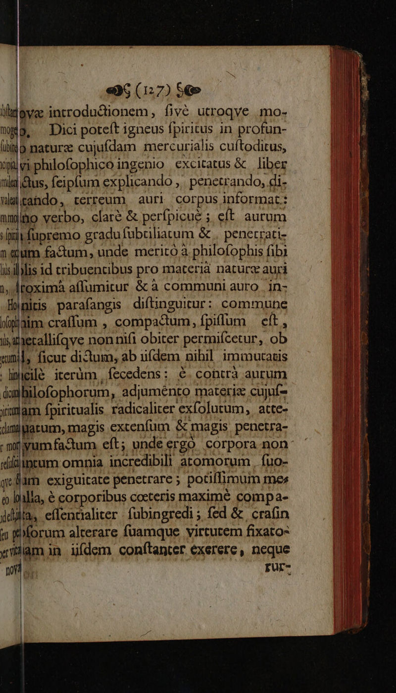                                «a6 (127) $9 ova introductionem , fivé utroqve .mo- wg, Dici poteft igneus fpiritus in profun- à naturz cujufdam mercurialis cuftoditus, wiphilofophico ingenio excitatus &amp; liber i&amp;us, feipfum explicando ,. penetrando, di- wlitahdo, terreum, auri corpus informat: ammo verbo, clare &amp; perfpicue ;. eft aurum «fiit fupremo gradu fübciliatum &amp; . penerrati- neum factum, unde merito à philofophis fibi iisililis id cribuencibus pro materià naturz auri 1, Mtoxima affumicur &amp; à communi auro . in- Honiris parafangis diftinguitur: commune Moaim. craffum , compactum, fpiffum eít, iszaetallifqve non nif1 obiter permiícetur, ob «uml, ficuc dictum, ab uídem nihil immucatis .ligilé iterüm , fecedens : 6. contrà aurum dun bilofophorum, adjuménto materis cujuí- ymam fpiritualis radicaliter exfolutum, atte- dimigatum, magis excenfum &amp; magis. penetra- - niyumfadum eft; unde ergo corpora non vililptum omnia incredibilh atomorum , fuo- qeBam exiguicate penetrare ; potiflimum mer o. lilia, € corporibus cocteris maxime compa- dila: effencialiter : fubingredi ; fed &amp; | crafin « forum alrerare fuamque virtutem fixato- «illam in. ídem conftanter exerere, neque of rur-      