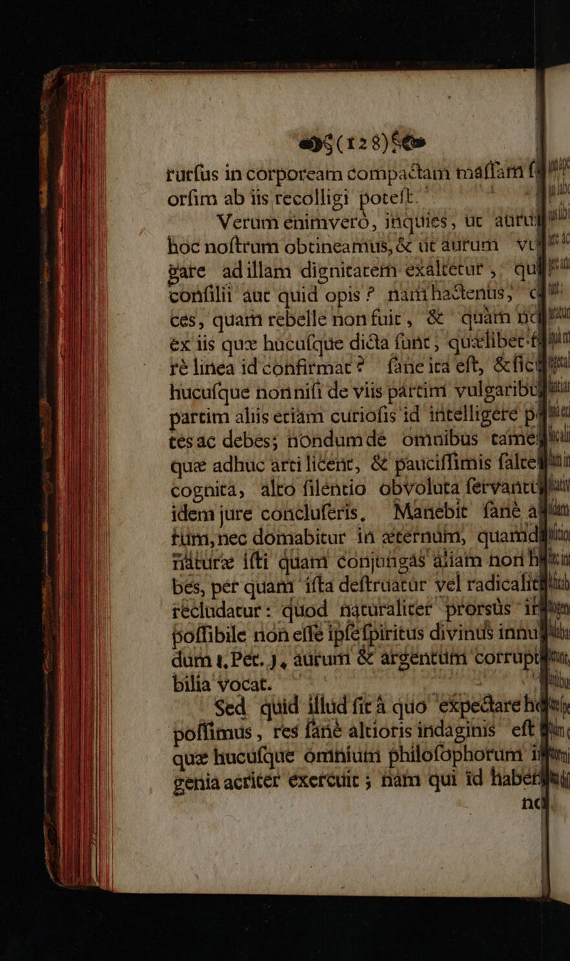                 e5(128)S6» | rutfus in corpoream compactam maffam fg? orfim ab iis recolligi poteft. E Verüm énimveró, inquies, uc aüru hoc noftrum obtineamus, &amp; dc aurum — vt gare adillam dignitatem exaltetur ,; qug? confilii aut quid opis ^ namihadenus; d ces, quam rebelle non fuic, &amp; quàm pnqp ex iis qux hucu(que dicta fanc ; quzlibet-fi iim rélinea idconfirmat? faneica eft, &amp;ficgu hucufque nonnifi de viis pártimi vulgaribu li partim aliis eciam curiofis id intelligere pos tésac debes; niondumde omnibus came quz adhuc arti licere, &amp; pauciffimis falte) m cognita, alto filentio obvoluta fervantugtui idemjure concluferis, ^ Manebit fane aWua füm,nec domabitur ia &amp;tefnüm, quarmdiii rture ifti quam conjongas aliam nori ifia bes, pér quam 'i(ta deftruatar vel radicalitifid rédludatur: quod naturalicet prorsüs irem poffibile nón effe ipfefpiritus divinus innu Aus durn t, Pet. , autum &amp; argentum corrupifu, bilia vocat. ^ ibid Ay Sed quid illud fit à quo expedarehqii poffimus , res fané altioris indaginis eft Ma quz hucufque ómnium philofophorum ifti genia acriter éxercuic ; nam qui id haberi a 