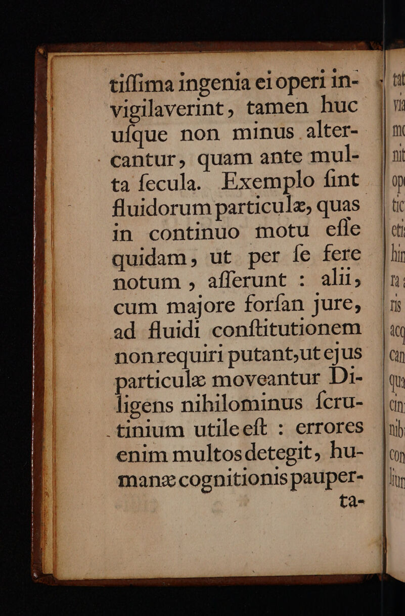 aate ———— RR RENE RR TET TT tiffima ingenia ei operi n- vigilaverint, tamen huc uíque non minus alter-- | €antur, quam ante mul- ta fecula. Exemplo fint fluidorum particule, quas. in continuo motu efle quidam, ut per [e fere notum , afferunt : alit; cum majore forían jure, ad fluidi conftitutionem nonrequiri putant;ut ejus particule moveantur Di- ligens nihilominus Íícru- .tinium utileeft : errores enim multosdetegit, hu- manz cognitionis pauper- P,