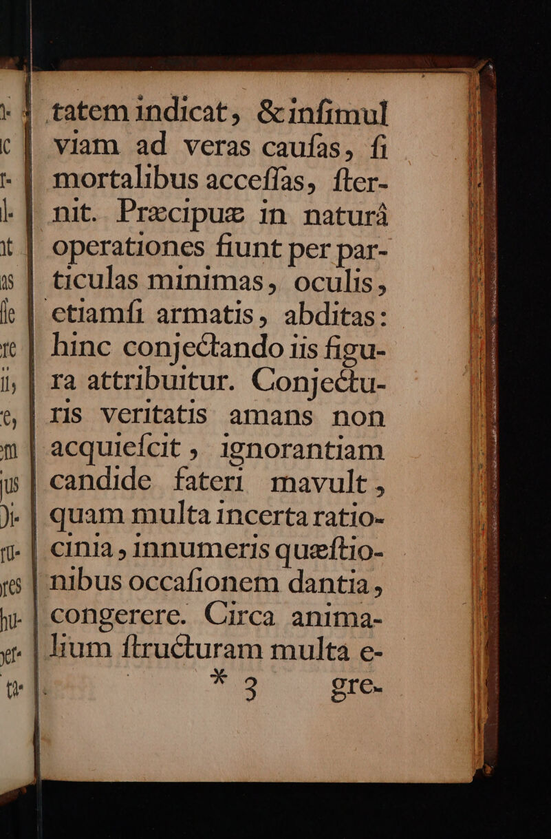 t3 tatem1indicat, &amp;infimul viam ad veras caufas, fi | mortalibus acceffas, fter- | nit. Precipuz in. naturá | operationes fiunt per par- | ticulas minimas, oculis, | etiamfi armatis, abditas: | hinc conjectando iis figu- | ra attribuitur. Conjectu- | IIs Veritatis amans noh | acquiefcit ,. ignorantiam candide fateri mavult, | quam multa incerta ratio- . | cinia , 1nnumeris quzftio- | nibus occafionem dantia, | congerere. Circa anima- | lium ftructuram multa e- T UB gre.