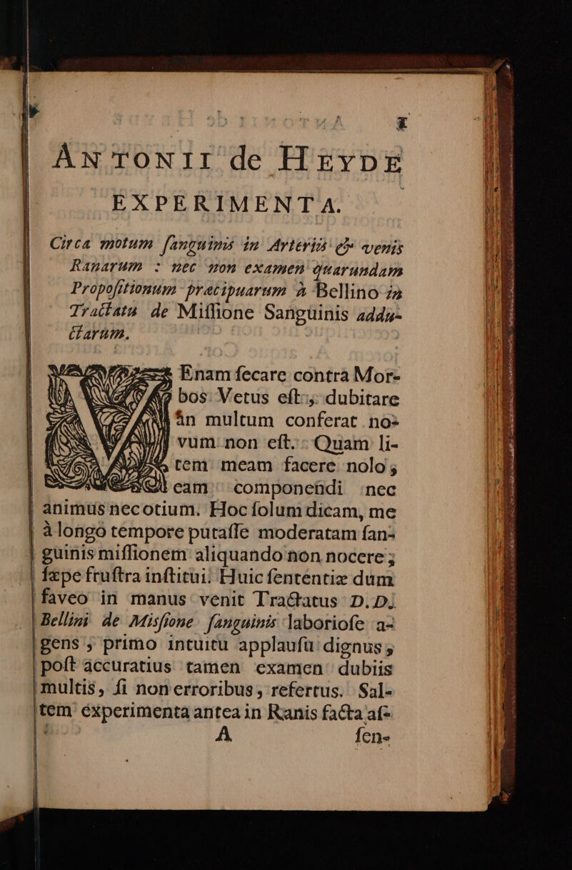 AN TOoNII de HrEvpzg EXPERIMEN T A. Circa motum [auguims in Arteria e» venis Ranmarum : nec son examen Quarundam Propofitionum - pratipuarum à Bellino za Tradíata de Mithone Sanguinis 445- &amp; arum. | ex Enam fecare contra Mor- UNVZ 9 A bos: Vetus eft: dubitare ( án multum conferat no- J vum. non eft. - Quam li- 7 tem meam facere. nolo ; eam ^ componehdi :nec | um. Hocfolum dicam, me | àlongo tempore putaffe moderatam fan: | guinis miffionem aliquando non nocere ; | fpe fruftra inftitui; Huic fententiz dum. faveo in manus venit Tra&amp;atus: D..D; | Bellimi de Misffone fegainis laboriofe a- |Bens ; primo intuitu applaufü dignus ; poft àccuratius tamen examen dubiis | multis, fi nonerroribus; refertus. Sal- (tem experimenta antea in Ranis facta af- | : A. fen» |