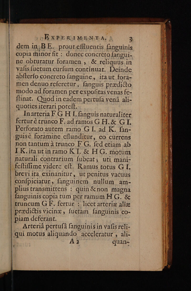 dem 1n;B E. proucceffluentis fanguinis copia minor fit : donec concreto fangui- ne obturatur foramen ,. &amp; reliquus in vaíis fuetum curfum continuat. Deinde abfterfo concreto fanguine, itaut fora- men denuo referetur, fanguis prxdicto modo ad foramen per expofitas venas fc- ftinat.. Quod in eadem peirtuía vená ali- quoties iterari poteft. Inarteria F G H I. fanguis naturaliter ferturé trunco F. ad ramos G H. &amp; G I. Perforato autem ramo G I. ad K. fan- guise foramine effunditur, eo currens nontantumà trunco F G. fed etiam ab I K.itautinramo K I. &amp; H G. motum | naturali contrarium Ífubeat; uti mani- fcítiffime videre eft. Ramus totus G I. breviita exinanitur, ut penitus vacuus confpiciatur, fanguinem. nullum. am- plius transmittens : quin &amp;non magna fanguinis copia tum per ramum H G. &amp;c truncum G F. fertur : licetarteriz alize | predictis vicinz , fuetam fanguinis co- | piam deferant. » Arteriáà pertufà fanguinis in vafis reli- qui motus aliquando. acceleratur , ali- | A2 quan-