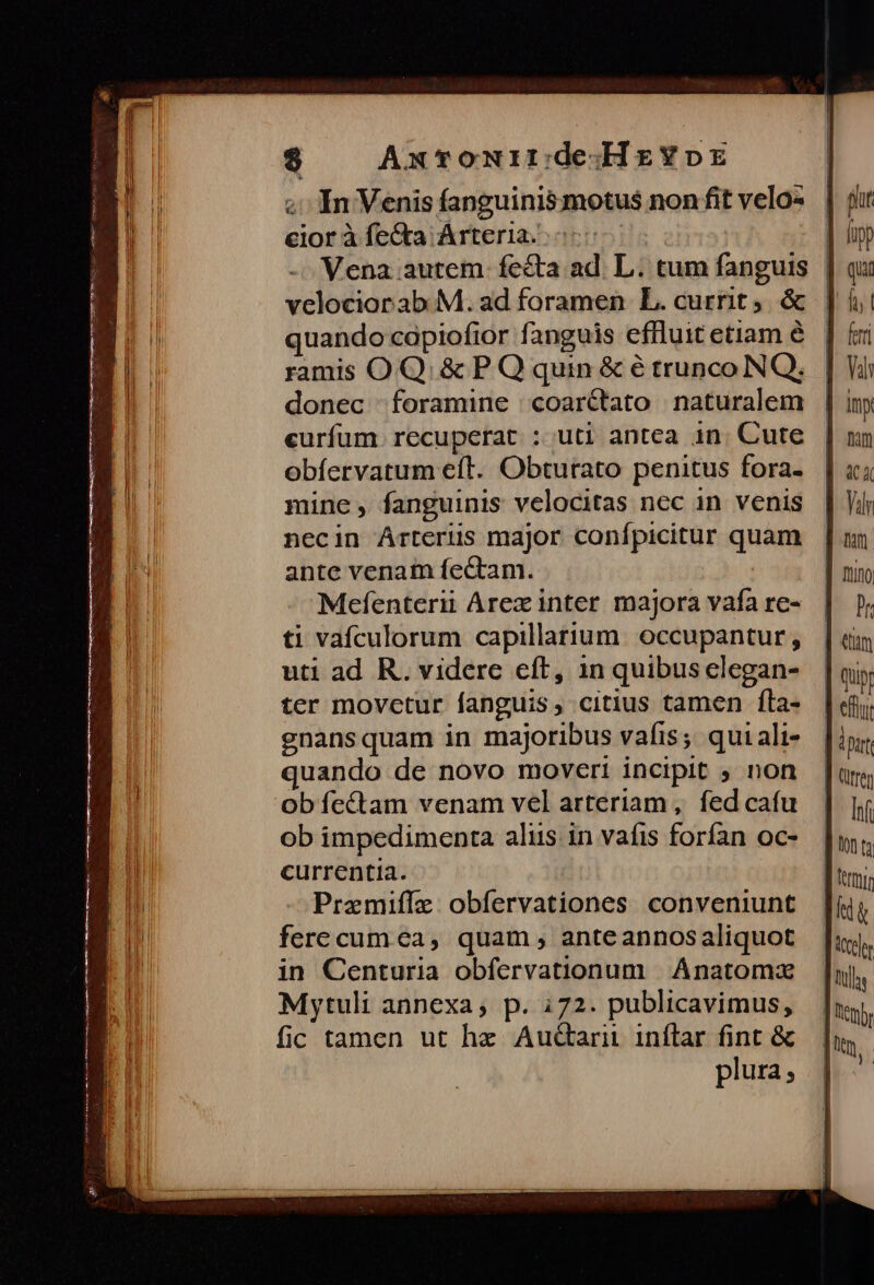 memes na e p MÀ Me e is m A mu t nme $ AxtTonirdedHzYorz «In Venis fanguinis motus non fit velo- eioràfíe&a Arteria... | - Vena autem. fecta ad. L. tum fanguis | velociorab M. ad foramen L. currit. & quando capiofior fanguis effluit etiam é ramis OQ. & P Q quin & é trunco NQ. donec foramine coar&tato naturalem curfum. recuperat : uti antea in. Cute obíervatum eft. Obturato penitus fora. mine , fanguinis velocitas nec in venis necin Arteris major confpicitur quam ante venam fectam. Mefenterii Arex inter majora vafa re- ti vafculorum capillatium. occupantur, uti ad R. videre eft, 1n quibus elegan- ter movctur fanguis, citius tamen Íla- gnansquam in majoribus vafis; qui ali- uando de novo moveri incipit ; non ob fectam venam vel arteriam , fed cafu ob impedimenta aliis. in vafis forfan oc- currentia. Premiffz. obfervationes conveniunt ferecum ca, quam , anteannosaliquot in Centuria obfervationum | Anatomax Mytuli annexa; p. 172. publicavimus, fic tamen ut hz Auctarii inflar fint & | plura;