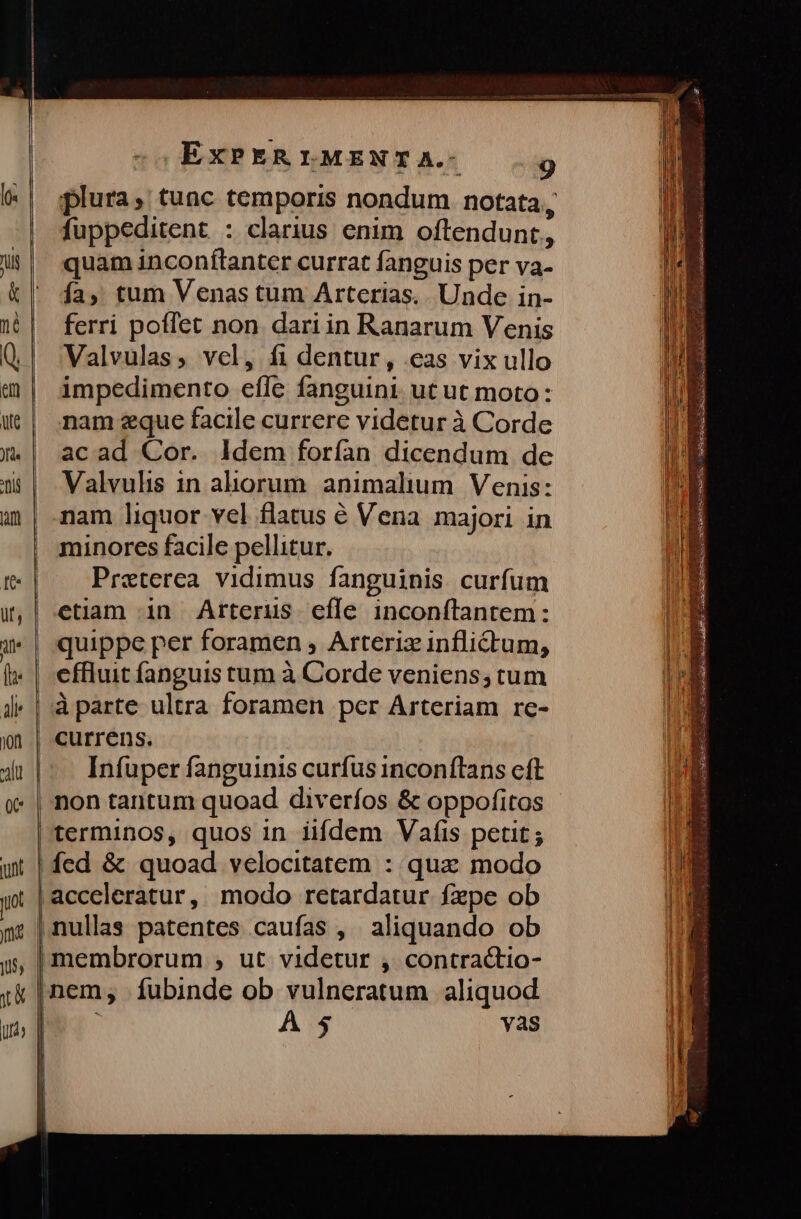 fuppeditent : clarius enim oftendunt, quam inconftanter currat fanguis per va- ía, tum Venas tum Arterias,. Unde in- ferri poffet non. dari in Ranarum Venis Valvulas, vcl, fi dentur, eas vix ullo impedimento effe fanguini ut ut moto: nam zque facile currere videtur à Corde acad Cor. ldem forían dicendum de Valvulis in aliorum animalium Venis: nam liquor vel flatus € Vena majori in minores facile pellitur. Praeterea vidimus fanguinis curfum etiam in Arterus efle inconftantem: quippe per foramen ; Arteriz inflictum, cffluit íanguis tum à Corde veniens; tum currens. Infuper fanguinis curfus inconftans eft terminos, quos in iifdem Vaíis petit; ícd & quoad velocitatem : quz modo nem, íubinde ob vulneratum aliquod A $ Yasg