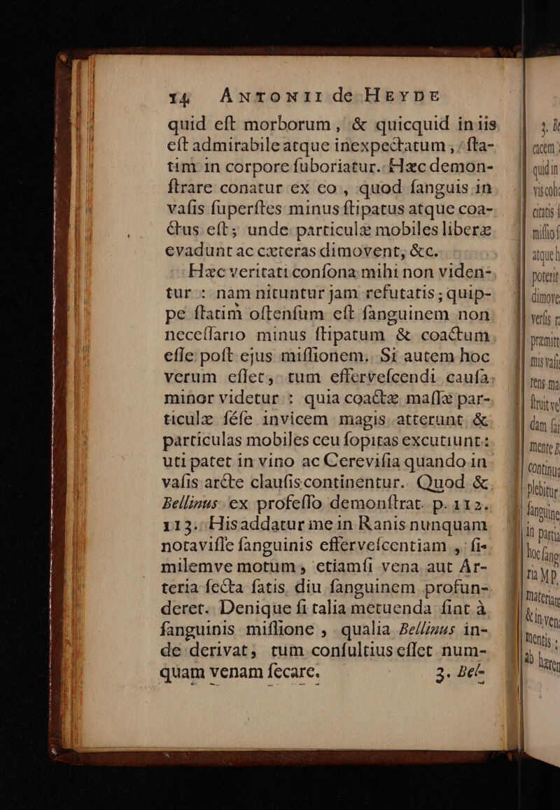 quid eft morborum, &amp; quicquid inis eft admirabile atque inexpectatum , ; fta- tim 1n corpore fuboriatur. Hxc demon- flrare conatur ex co , quod fanguis in vafis fuperftes minus ftipatus atque coa- &amp;us e(t; unde particulz mobiles liberz evadunt ac cxteras dimovent, &amp;c. Hxc veritati confona mihi non viden- tur : nam nituntur jam refutatis ; quip- pe ftatim oftenfüm eft fanguinem non neceílarro minus ftipatum &amp; coactum efle poft ejus miffionem.. Si autem hoc verum eflet, tum effervefcendi. caufa: minor videtur: quia coactz mafI&amp; par- particulas mobiles ceu fopitas excutiunt: uti patet in vino ac Cerevifia quando 1n. vafis ar&amp;te claufiscontinentur.. Quod &amp;. Bellisus ex profeffo demonftrat. p. 112. 113. Hisaddatur mein Ranis nunquam notavifle fanguinis effervefcentiam ,. fi« milemve motum ; ctiamíi vena aut Ár- teria fecta fatis. diu fanguinem profun- deret. Denique fi talia metuenda: fiat. à fanguinis miflione , qualia Be///uus in- de derivat; tum conífultius eflet num- 2: Det m Met miam IL jh | acm; | quii | | Y 1$col |] atit | | cio || aquel poterit | dimore || vers |] premit feno ma T Dlebitore ri yp Un Ven: | lentis IE las