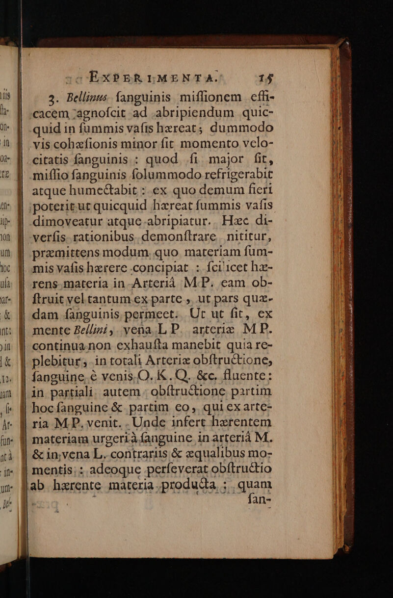 | ..$. Bellinus íanguinis miflionem | cfl- | ;cacem ;agnofcit. ad .abripiendum quic- quid in fummis vafts hereat; dum modo vis cohafionis minor fit momento vclo- citatis fanguinis : quod. fi major fit, miflio fanguinis folummodo refrigerabit atque hume&amp;tabit :. ex quo demum fieri verfis. rationibus. demonflrare | nititur, | pramittens modum. quo materiam fum- | mis vafis hzrere concipiat: fci'1cet hz- | rens.materia in Arterià M.P. eam ob- | ftruit vel tantum ex parte ,. ut pars quz- dam fanguinis. permeet. Ut ut fit, ex | continuz.non exhaufta manebit quia re- | plebitur, in totali Arteriz obftructione; | fanguine. € venis,O. K . Q. &amp;c. fluente: | in partiali. autem : obítructione partim | hocfanguine &amp; partim €o, qui exarte- | ria M.P. venit. . Unde infert herentem | materiam urgeriàíanguine inarterià M. | &amp; invena L. contrariis &amp; aequalibus mo- | mentis; : adeoque .perfeverat obítructio fan-