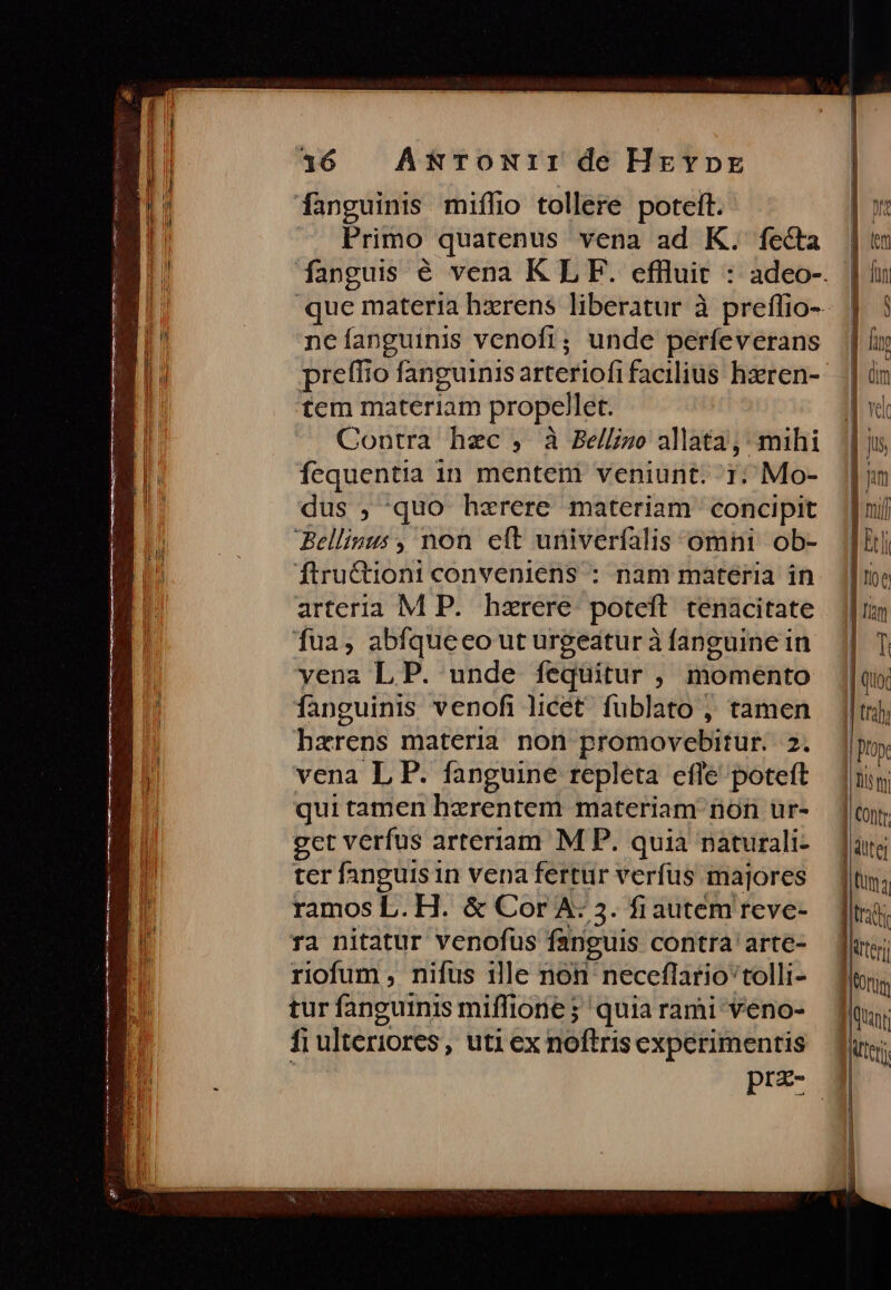 fanguinis miffio tollere poteft. Primo quatenus vena ad K. fecta ncíanguinis venofi; unde perfeverans preffio fanguinisarteriofi facilius haeren- tem materiam propellet. Contra hec , à Bellizo allata; mihi fequentia in menteni veniunt. 1: Mo- dus ; quo hzrere materiam concipit Bellinus , non eft univerfalis omni ob- ftru&amp;tioni conveniens : nam materia in arteria M P. hzrere- poteft. tenacitate fua, abfqueeo ut urgeatur à fanguine in yenz LP. unde fequitur , momento fanguinis venofi licet. füblato ; tamen hzrens materia non promovebitur. 2. vena L P. fanguine repleta efle poteft qui tamen herentem materiam non ur- get verfus arteriam M P. quia naturali- ter fanguis in vena fertur verfus majores ramos L. H. &amp; Cor A: 5. fiautem reve- ra nitatur venofus fanguis contra arte- riofum , nifus ille non neceflario 'tolli- tur fanguinis miffione ; quia rami veno- fi ulteriores, uti ex noftris experimentis prz- Tio e firn | Vcr | | |