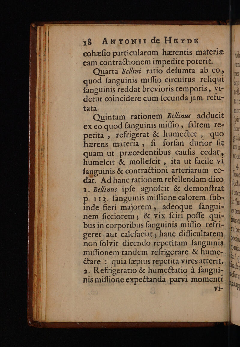 cohzíio particularum hzrentis materiz cam contra&amp;tionem impedire poterit. Quarta Be//gi ratio defumta ab co, | quod fanguinis miffio circuitus reliqui | fanguinis reddat brevioris temporis, vi- detur coincidere cum fecunda Jam retu- tata. Quintam rationem Be//z»; adducit ex co quod fanguinis miffio, faltem re- petita , refrigerat &amp; humectet , quo hxrens materia, fi forfan durior fit ] quam ut precedentibus caufis cedat, | humefcit &amp; mollefcit , 1ta ut facile vi fanguinis &amp; contractionl arteriarum cc- dat. Ad hanc rationem refellendam dico 1. Belliaus ipfe agnofcit &amp; demonftrat p. 113. fanguinis miflione calorem fub- inde fieri majorem , adeoque fangui- nem ficciorem ; &amp; vix fciri poffe qui-. |. bus in corporibus fanguinis miílio refri- | geret. aut calefaciat ; hanc difficultatem non folvit dicendo repetitam fanguinis. | miffionem tandem refrigerare &amp; hume- Gare : quia fzpius repetita vires atterit. 2. Refrigeratio &amp; humectatio à fangui- | nis miflionc expectanda parvi momenti || vi-
