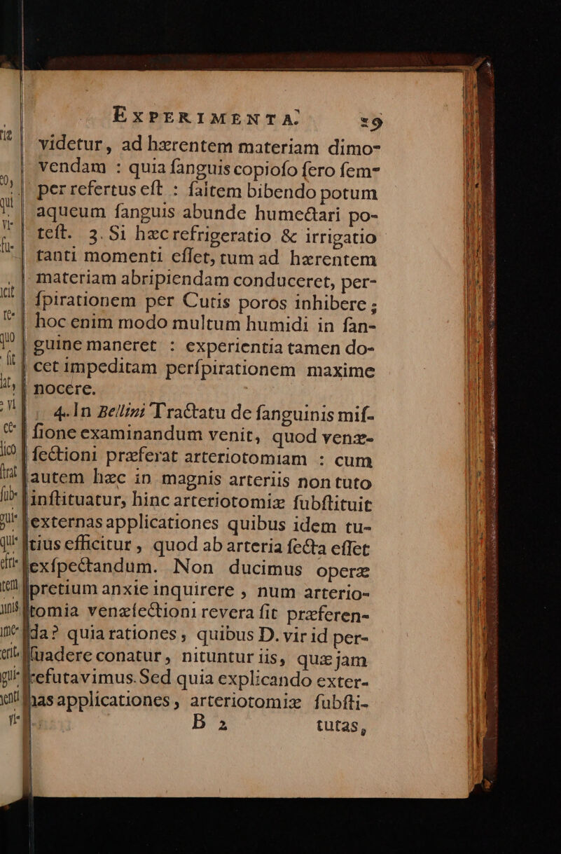 videtur, ad hxrentem materiam dimo- vendam : quia fanguis copiofo fero fem- (|. per refertus eft : faitem bibendo potum I^ | aqueum fanguis abunde humedari po- ti | tanti momenti eflet, tum ad haerentem ,| materiam abripiendam conducerct, per- | fpirationem per Cutis poros inhibere ; Y | hoc enim modo multum humidi in fan- /? | guine maneret. : experientia tamen do- It | Cet impeditam perfpirationem maxime !^; | nocere. I] In gellizi Tractatu de fanguinis mif- * | fione examinandum venit, quod venz- l0 | fe&amp;ioni prafferat arteriotomiam : cum i! Iautem hzc ip magnis arteriis non tüto i» Vinftituatur, hinc arteriotomiz fubflituit j externas applicationes quibus idem tu- ji ferius efficitur , quod ab arteria fecta effet dit lexfpectandum. Non ducimus operz e pretium anxie inquirere , num arterio- i5frtomia venazfectioni revera fit przferen- Ii eda? quiarationes; quibus D. vir id per- ei^ M adere conatur, nituntur iis, qui jam gi «cefutavimus.Sed quia explicando exter- ut fas applicationes, arteriotomiz fubfti- (a. | B a tutas, |