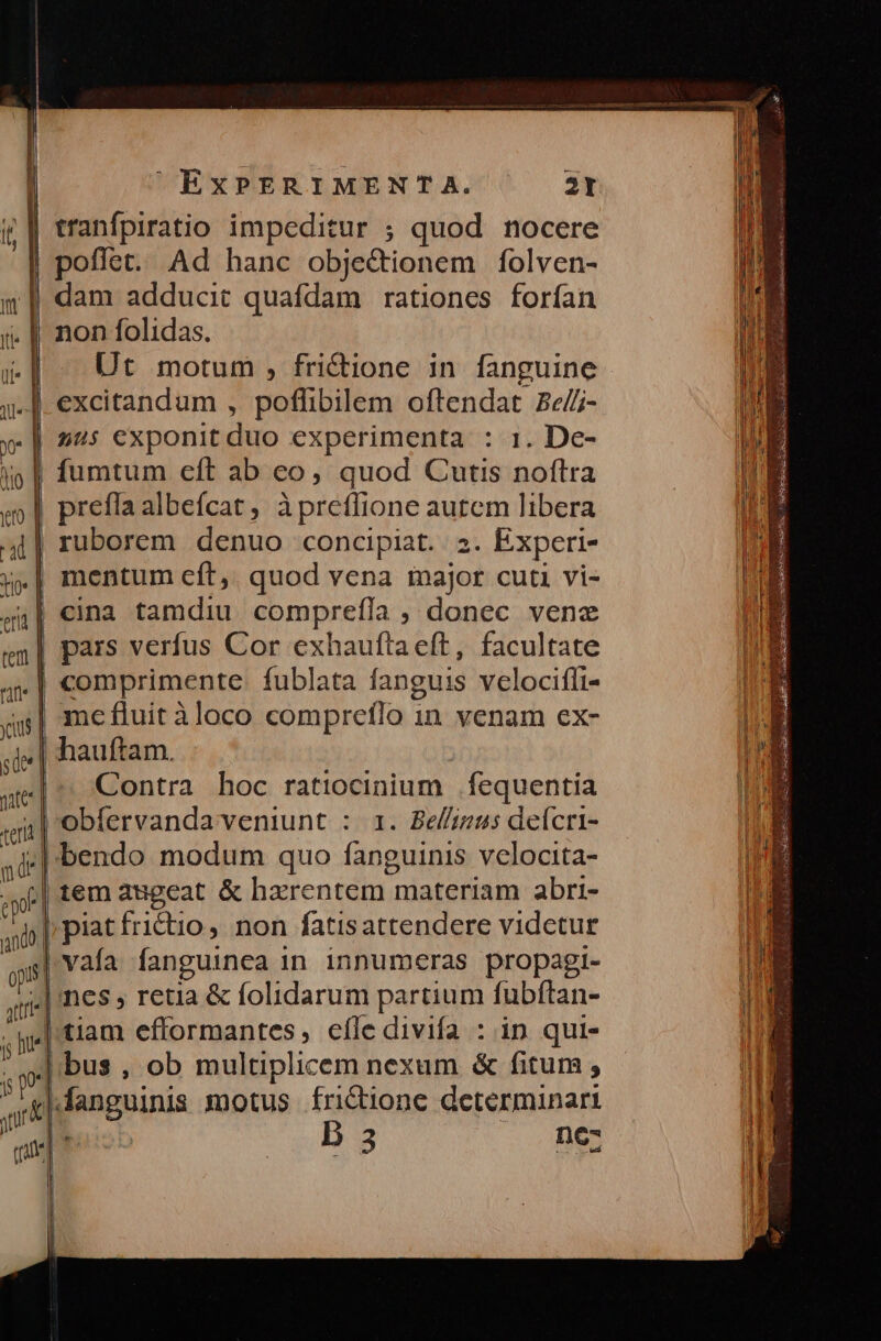 non folidas. Ut motum , fri&ione in fanguine excitandum , poflibilem oftendat Be/- | us exponit duo experimenta : 1. De- | fumtum eft ab eo, quod Cutis noftra prefla albefícat, àpretfione autem libera ruborem denuo concipiat. 23. Experi- | mentum cít,. quod vena major cuti vi- | cina tamdiu comprefla ; donec venz | pars verfus Cor exhauftaeft, facultate at. comprimente fublata fanguis velocifli- os| mefluit àloco compretlo in venam ex- sel hauftam. yuslo j 4e| ^, Contra. hoc ratiocinium |. fequentia | oebfervandaveniunt : 1. Bel/izus delcri- di |.bendo modum quo fanguinis velocita- i tem augeat & hzrentem materiam abri- 4i Prat fridio, non fatisattendere videtur vafa fanguinea in innumeras propagi- qu.| nes » retia & folidarum partium fubítan- ;pe| tiam efformantes, efle divifa : in qui- . | bus , ob multiplicem nexam & fitum, y |Kanguinis motus frictione determinari sur d que D 3 ez