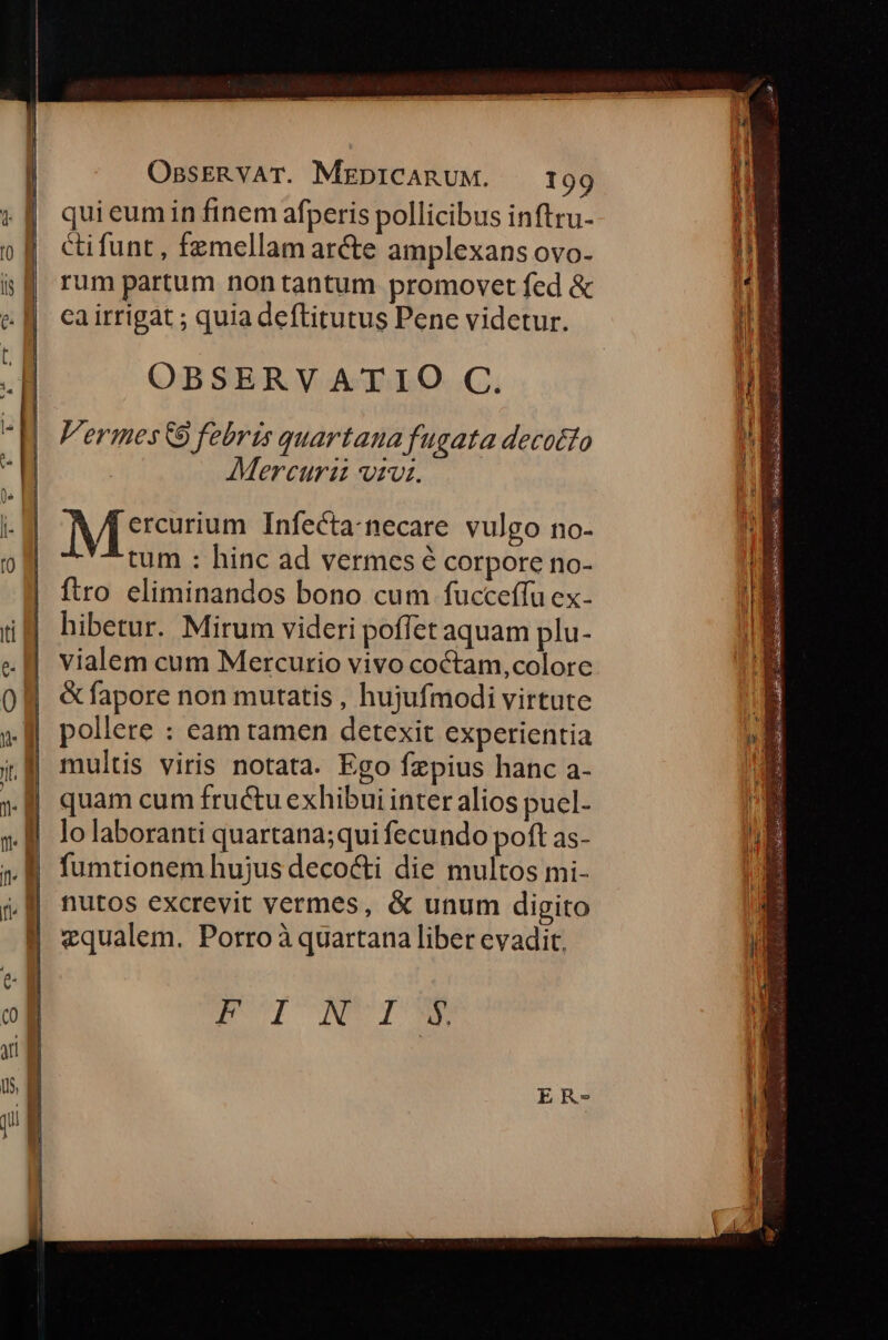 qui eum in finem afperis pollicibus inftru- cifunt , femellam ar&e amplexans ovo- rum partum nontantum promovet fed & ca irrigat ; quia deftitutus Pene videtur. OBSERVATIO C. Vermes&9 febris quartana fugata decotto Mercuraz rv. n ercurium Infecta-necare vulgo no- tum : hinc ad vermes é corpore no- ftro eliminandos bono cum fucceffu ex- hibetur. Mirum videri poffet aquam plu- vialem cum Mercurio vivo coctam,colorc & fapore non mutatis , hujufmodi virtute pollere : eam tamen detexit experientia multis viris notata. Ego fzpius hanc a- quam cum fructu exhibui inter alios pucl- lo laboranti quartana;qui fecundo poft as- fumtionem hujus decocti die multos mi- nutos excrevit vermes, & unum digito vqualem. Porroà quartana liber evadit. E olICNVIONM sim bd -— - — lux 2 uda ^ 2 4 potete ' dr t ESO SIE EA CR EderACK deu S do. CÉGE Doucs 4 Race D aehaliebes eie trdi e cerea —— M XE ou —€———— M zm
