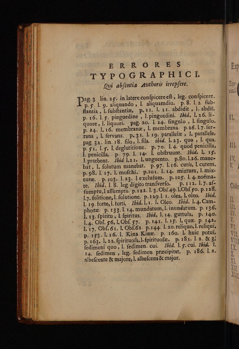 ERRORES TYPOGRAPHICI. Qui abfentia. Mutboris irrepfere. p. 5. |. 9. aliquando , 1. aliquamdiu. p.8. l2 fub- flantia , l.fubftantie, p. 11. |. 11. abdidit , 1. abdit. p. 16. 1. 5. pinguedine , l.pinguedini. Jig, l.26. li- quore, l.liquori. pag. 20. l. 24. fingnlo , l.fingulo. p. 24. 1, 16. membranz, ]l membrana. p.26.1.7.fer- rans , l fervans. p.31. l. 19. parallele , l, parallele; pag. 32. lin. 18. filo, l.fila. ibid. |.33. que , l. qua. p.51. 1.5, l. deglutitione. p.79. l.4. quod penicilla; l. penicill. p. 79. l. 14^. obítruunt. lbid. l 15. Jproebent. Zbid.l21, l. unguento. p.80.1.26. mane- bát, l, folutum manebat. p.97. l.16. cutis, l.cutem. p.98. 117. |. mofchi. p.ror. l. 14. mixtura, l. mix- ture. p.103. l23. lexclufum. p.105. l. 4. noéma- ce. Ibid. |. 8. leg. digito tranfverfo. — p. 112. l. 7. af- fumptu,l affümpta. p.122. ]. 3. Obf. 49.1. Obf. 5o. p.128. 1.7. folitione, l. folutione. p.129.l t. olea, loleo. I4. 1. 19. forte, l.forti, Ibid. l. 1. ). Oleo. Itid. 1.4. Cam- photz. p. 133.1 14. mundatum, l. inundatum. p. 136. l. 13. fpiritu, L.fpiritus. Ibid, ]. 14. guttula, p. 140. 1.4. Obf. $6, ,Obf. $7... p. 141- l. 15. l, que. p. 142» 1. 17. Obf. 61. 1, Obf62. p.144. l. 20. reliquo, l. reliqui, p. 153. 1, 16.1, Kina King. p. 160. l huic potui. p. 163. 1,22. fpirituofa,l.fpirituofz. p.181. ].2. &amp; 3; fedimeni quo , l. fedimen. cui. I2i2. 1.5. cui. Zóid. 1l. 14. fedimen , leg. fedimen prscipitat. p. 186. 1.2. albefcente &amp; majore, l. albefcens &amp; major. — — — —1 1 o0— 3 o3 M. — —- x EDS LT rap m mm P XL a—À RÀ T LE iom ee.
