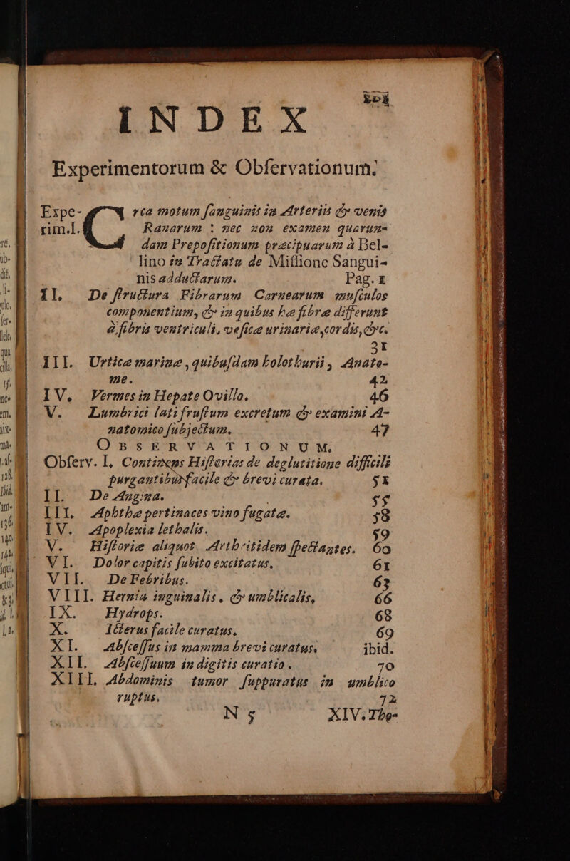 INDEX Experimentorum & Obfervationum; rim.l. Rauarum : met mom examen quarum- dam Prepof[itionum praecipuarum à Bel- lino 22 Tracfatu de Miflione Sangui- nis edducfarum. Pag. t 1l, Dejfruura Fibrarum Carmearum mu[culos componentium c» ia quibus be fibre differunt à fibris ventriculi, vefite urinarie ordi, dre. Expe- d» rca motum [anguimis ia edrterii qo vends 3I III. Urticermariue ,qui&ufdat bolotburii , A4uate- e. 42 IV, Vermesiz Hepate Ovillo. 46 V. — Lumbrici latifruflum excretum c examini A- zatomico fubjectum, 47 O' B'SE'R' VA T I/O-N GM, Obferv. I. Contizeps Hiffürias de deglutitioue difficili purgautiburfacile & brevi curata. $X II. Dea. : $$ III pbtbepertiuaces vino fugate. ;8 IV. Apoplexia letbalis. $ V. — Hifforie aliquot. Artbritidem [fetiaztes. | 6o V I. Dolor capitis fubito excitatus. 6t VIL 2DeFe£ribus. | 63 VIII. Herzia iuguinalis , e unblicalis, 66 IX. —Hywydrop:. 68 e. IGlerus facile curatus. 69 XI. — Abfceffus in mamma brevi curatus. ibid. XIL fcefuum in digitis curatio. 70 XIII demiwis tumor fuppuratus im umblio ruptus, 72 Ns XIV. Ibg- Mey.» - NEGRey -€ A ! CER : Top e i, unie TE 1 CHE a e SS