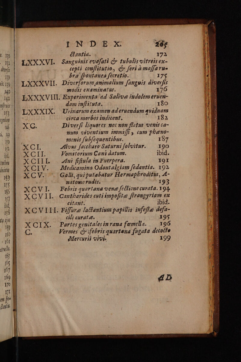 ^ 1m j^ def .1y i 19 M0. I2 frais AE Statt Wi 4, 19 d Wo | i linn inis 53 f 5 56 d 1] bd, — Em — v. — 5s io 17 | n | m^ i faith | INDE 2x *éy —. &amp;antia. 172 LXXXVI. Sanguinis evafati C tubulis vitreis ex- cepti cou[litutio, c feri a maffaru- bra (poutauea fecretio. 175 LXXXVII. Diver[orum, animalium fanguis wr de Cs aodis examinatus. LXXXVIII. Experimenta'ad Salive iudolem o3. dam inflituta. 190 LXXXIX. Urmarum examen aderuegdum quidnam circa verbos indicent. 182 X C. Diverfr liquores mec non flatus venis ca- uut viventium immiffi y cum pheno- j menis [ubfequentibus. 157 XCI. Avus faccbavo Saturni folvitur. — 190 AGI Vomstorium Cani datum. ibid. XCIIL i ffulainrPuerpera. 19I XCIV. Aedicamiua Odoutalgiam fedantia. 192. XCYV. Galli, qui putabatur Hermapbroditu, A- zatome rudis. 193 XCOVI. Febrsquartana vene [cctioue curata. Y94, XOVII.. Caztbarides cutiimpofite firangyriam ex citant. ibid. XCVIII. Fifsre latantium papillis infeflee defa- cili curata. 195 XQIX. Partesgeuitalesinvana femella. —| 196 E Vermes Qj febris quartana fugata decocto Mercurii vivi. 199 4D