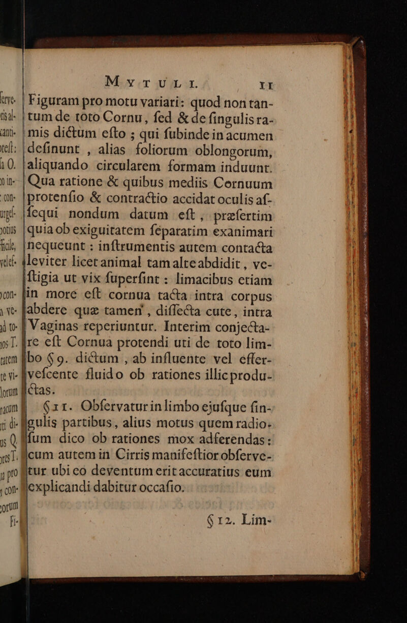 t | Figuram pro motu variari: quod non tan- n. ii- tum de toto Cornu, fed &de fingulis ra- 4 4x« mis dictum efto ; qui fubinde in acumen iE t: |definunt , alias. foliorum oblongorum, E 10. [aliquando circularem formam induunt. n. ti | Qua ratione & quibus mediis Cernuum M. € |protenfio & contractio accidat oculis af- IE m |fequi nondum datum eft, prefertim E »5 |quiaob exiguitatem féparatim exanimari * nequeunt : inftrumentis autem contacta «if. Meviter licet animal tam alte abdidit , ve- |ftigia ut vix fuperfint : limacibus etiam 0 lin moré eft cornua tacta intra COrpUs yv Jabdere que tamem , diffecta cute , intra i t [| Vaginas reperiuntur. Interim conjecta- E »T. [re eft Cornua protendi uti de toto lim- 1 uem [bo $9. dictum , ab influente vel effer- tv f vefcente fluido ob rationes illicprodu- | uum Betas. H wma zr. Obfervaturinlimbo eiufque fin- jd figulis partibus, alius motus quem radio- s ( lffum dico ob rationes mox adferendas: x1. ffcum autem in Cirris manifeftior obferve- ,po itur ubi eo deventum erit accuratius eum AE . o explicandi dabitur occafio. Y d . $r2. Lim- L-zi £a. E- - om pe Re Es D t c : —€— RÓ Exi Ir m ——— M—— $5 Cid Serata EGEEESE Our e ed