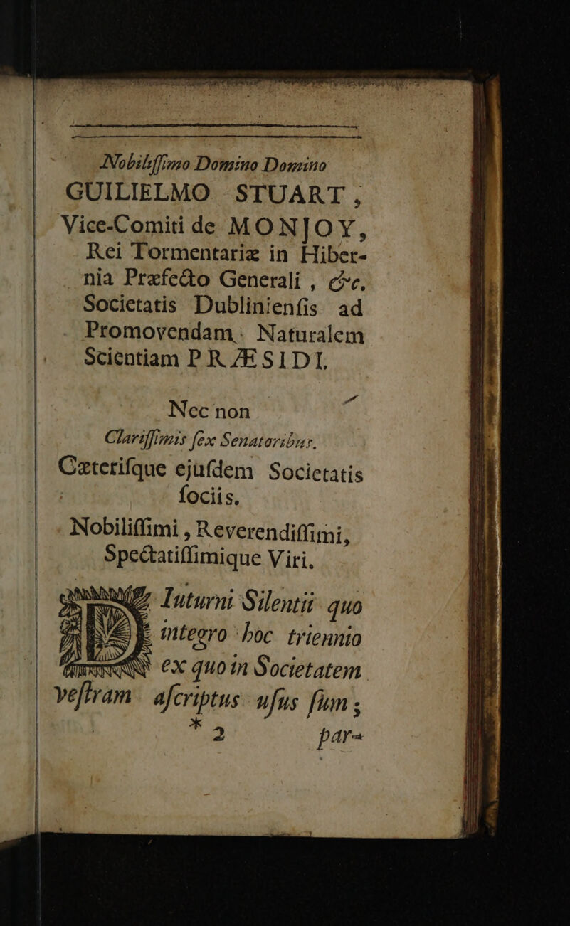 JNobiliffino Domino Donzino GUILIELMO STUART , Vice-Comiti de MO NJOY, Rei Tormentariz in Flibes- nia Praefecto Generali , c. Societatis Dublinienfis ad Promovendam. Naturalem Scientiam P R 7ESIDI, Nec non Clarif]imis [ex Senataribur. Catetifque ejufdem Societatis fociis. Nobiliffimi Reverendiffimi, Spe&amp;atiffimique Viri. WE, Iuturni Silentii quo : mteero boc triennio WW ex quo in Societatem vium efcriptus ufus fum ; QR par-